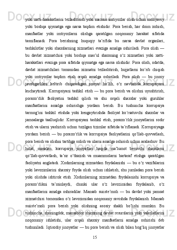 yoki xatti-harakatlarini tezlashtirish yoki maxsus imtiyozlar olish uchun moliyaviy
yoki   boshqa   qiymatga   ega   narsa   taqdim   etishidir.   Pora   berish,   har   doim   xohish,
manfaatlar   yoki   imtiyozlarni   olishga   qaratilgan   noqonuniy   harakat   sifatida
tasniflanadi.   Pora   berishning   huquqiy   ta rifida   bu   narsa   davlat   organlari,ʼ
tashkilotlar   yoki   shaxslarning   xizmatlari   evaziga   amalga   oshiriladi.   Pora   olish   —
bu   davlat   xizmatchisi   yoki   boshqa   mas ul   shaxsning   o z   xizmatlari   yoki   xatti-	
ʼ ʻ
harakatlari   evaziga   pora  sifatida   qiymatga  ega   narsa   olishidir.  Pora   olish,   odatda,
davlat   xizmatchilari   tomonidan   xizmatni   tezlashtirish,   hujjatlarni   ko rib   chiqish	
ʻ
yoki   imtiyozlar   taqdim   etish   orqali   amalga   oshiriladi.   Pora   olish   —   bu   jinoiy
javobgarlikni   keltirib   chiqaradigan   jinoyat   bo lib,   o z   navbatida   korrupsiyani	
ʻ ʻ
kuchaytiradi.   Korrupsiyani   tashkil   etish   —   bu   pora   berish   va   olishni   uyushtirish,
poraxo rlik   faoliyatini   tashkil   qilish   va   shu   orqali   shaxslar   yoki   guruhlar	
ʻ
manfaatlarini   amalga   oshirishga   yordam   berish.   Bu   tushuncha   korrupsiya
tarmog ini   tashkil   etishda   yoki   kengaytirishda   faoliyat   ko rsatuvchi   shaxslar   va
ʻ ʻ
jamoalarga   taalluqlidir.   Korrupsiyani   tashkil   etish,   poraxo rlik   jinoyatlarini   sodir	
ʻ
etish va ularni yashirish uchun tuzilgan tizimlar sifatida ta riflanadi. Korrupsiyaga
ʼ
yordam   berish   —   bu   poraxo rlik   va   korrupsiya   faoliyatlarini   qo llab-quvvatlash,	
ʻ ʻ
pora berish va olishni tartibga solish va ularni amalga oshirish uchun aralashuv. Bu
holat,   masalan,   korrupsiya   jinoyatlari   haqida   ma lumot   beruvchi   shaxslarni	
ʼ
qo llab-quvvatlash,   ta sir   o tkazish   va   muammolarni   bartaraf   etishga   qaratilgan	
ʻ ʼ ʻ
faoliyatni   anglatadi.   Xodimlarning   xizmatdan   foydalanishi   —   bu   o z   vazifalarini	
ʻ
yoki   lavozimlarini   shaxsiy   foyda   olish   uchun   ishlatish,   shu   jumladan   pora   berish
yoki   olishda   ishtirok   etish.   Xodimlarning   xizmatdan   foydalanishi   korrupsiya   va
poraxo rlikni   ta minlaydi,   chunki   ular   o z   lavozimidan   foydalanib,   o z	
ʻ ʼ ʻ ʻ
manfaatlarini   amalga   oshiradilar.   Mansab   suiiste moli   —   bu   davlat   yoki   jamoat	
ʼ
xizmatchisi   tomonidan   o z   lavozimidan   noqonuniy   ravishda   foydalanish.   Mansab	
ʻ
suiiste moli   pora   berish   yoki   olishning   asosiy   shakli   bo lishi   mumkin.   Bu	
ʼ ʻ
tushuncha, shuningdek, mansabdor shaxsning davlat resurslarini yoki vakolatlarini
noqonuniy   ishlatishi,   ular   orqali   shaxsiy   manfaatlarni   amalga   oshirishi   deb
tushuniladi. Iqtisodiy jinoyatlar — bu pora berish va olish bilan bog liq jinoyatlar	
ʻ
15 