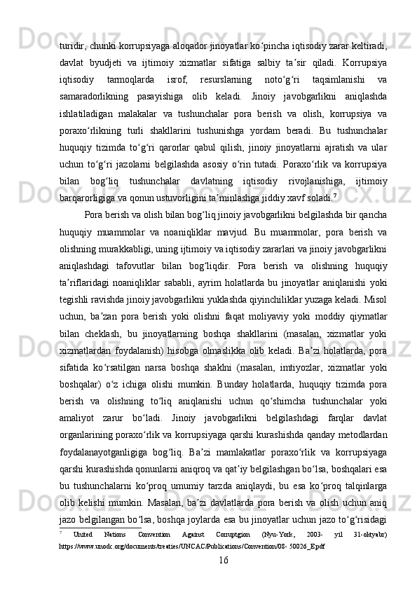 turidir, chunki korrupsiyaga aloqador jinoyatlar ko pincha iqtisodiy zarar keltiradi,ʻ
davlat   byudjeti   va   ijtimoiy   xizmatlar   sifatiga   salbiy   ta sir   qiladi.   Korrupsiya	
ʼ
iqtisodiy   tarmoqlarda   isrof,   resurslarning   noto g ri   taqsimlanishi   va	
ʻ ʻ
samaradorlikning   pasayishiga   olib   keladi.   Jinoiy   javobgarlikni   aniqlashda
ishlatiladigan   malakalar   va   tushunchalar   pora   berish   va   olish,   korrupsiya   va
poraxo rlikning   turli   shakllarini   tushunishga   yordam   beradi.   Bu   tushunchalar	
ʻ
huquqiy   tizimda   to g ri   qarorlar   qabul   qilish,   jinoiy   jinoyatlarni   ajratish   va   ular	
ʻ ʻ
uchun   to g ri   jazolarni   belgilashda   asosiy   o rin   tutadi.   Poraxo rlik   va   korrupsiya	
ʻ ʻ ʻ ʻ
bilan   bog liq   tushunchalar   davlatning   iqtisodiy   rivojlanishiga,   ijtimoiy	
ʻ
barqarorligiga va qonun ustuvorligini ta minlashga jiddiy xavf soladi.	
ʼ 7
Pora berish va olish bilan bog liq jinoiy javobgarlikni belgilashda bir qancha	
ʻ
huquqiy   muammolar   va   noaniqliklar   mavjud.   Bu   muammolar,   pora   berish   va
olishning murakkabligi, uning ijtimoiy va iqtisodiy zararlari va jinoiy javobgarlikni
aniqlashdagi   tafovutlar   bilan   bog liqdir.   Pora   berish   va   olishning   huquqiy
ʻ
ta riflaridagi   noaniqliklar   sababli,   ayrim   holatlarda   bu   jinoyatlar   aniqlanishi   yoki	
ʼ
tegishli ravishda jinoiy javobgarlikni yuklashda qiyinchiliklar yuzaga keladi. Misol
uchun,   ba zan   pora   berish   yoki   olishni   faqat   moliyaviy   yoki   moddiy   qiymatlar	
ʼ
bilan   cheklash,   bu   jinoyatlarning   boshqa   shakllarini   (masalan,   xizmatlar   yoki
xizmatlardan   foydalanish)   hisobga   olmaslikka   olib   keladi.   Ba zi   holatlarda,   pora	
ʼ
sifatida   ko rsatilgan   narsa   boshqa   shaklni   (masalan,   imtiyozlar,   xizmatlar   yoki	
ʻ
boshqalar)   o z   ichiga   olishi   mumkin.   Bunday   holatlarda,   huquqiy   tizimda   pora	
ʻ
berish   va   olishning   to liq   aniqlanishi   uchun   qo shimcha   tushunchalar   yoki	
ʻ ʻ
amaliyot   zarur   bo ladi.   Jinoiy   javobgarlikni   belgilashdagi   farqlar   davlat	
ʻ
organlarining poraxo rlik va korrupsiyaga qarshi kurashishda qanday metodlardan
ʻ
foydalanayotganligiga   bog liq.   Ba zi   mamlakatlar   poraxo rlik   va   korrupsiyaga	
ʻ ʼ ʻ
qarshi kurashishda qonunlarni aniqroq va qat iy belgilashgan bo lsa, boshqalari esa	
ʼ ʻ
bu   tushunchalarni   ko proq   umumiy   tarzda   aniqlaydi,   bu   esa   ko proq   talqinlarga	
ʻ ʻ
olib   kelishi   mumkin.   Masalan,   ba zi   davlatlarda   pora   berish   va   olish   uchun   aniq	
ʼ
jazo belgilangan bo lsa, boshqa joylarda esa bu jinoyatlar uchun jazo to g risidagi	
ʻ ʻ ʻ
7
  United   Nations   Convention   Against   Corruptgion   (Nyu-York,   2003-   yil   31-oktyabr)
https://www.unodc.org/documents/treaties/UNCAC/Publications/Convention/08- 50026_E.pdf
16 