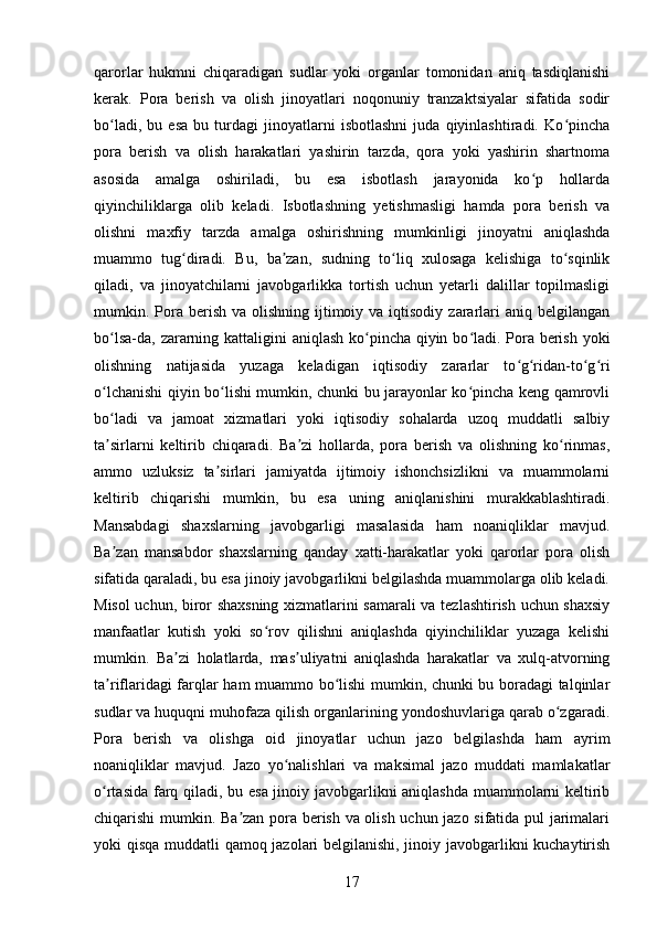 qarorlar   hukmni   chiqaradigan   sudlar   yoki   organlar   tomonidan   aniq   tasdiqlanishi
kerak.   Pora   berish   va   olish   jinoyatlari   noqonuniy   tranzaktsiyalar   sifatida   sodir
bo ladi,   bu   esa   bu   turdagi   jinoyatlarni   isbotlashni   juda   qiyinlashtiradi.   Ko pinchaʻ ʻ
pora   berish   va   olish   harakatlari   yashirin   tarzda,   qora   yoki   yashirin   shartnoma
asosida   amalga   oshiriladi,   bu   esa   isbotlash   jarayonida   ko p   hollarda	
ʻ
qiyinchiliklarga   olib   keladi.   Isbotlashning   yetishmasligi   hamda   pora   berish   va
olishni   maxfiy   tarzda   amalga   oshirishning   mumkinligi   jinoyatni   aniqlashda
muammo   tug diradi.   Bu,   ba zan,   sudning   to liq   xulosaga   kelishiga   to sqinlik	
ʻ ʼ ʻ ʻ
qiladi,   va   jinoyatchilarni   javobgarlikka   tortish   uchun   yetarli   dalillar   topilmasligi
mumkin. Pora  berish  va olishning  ijtimoiy va  iqtisodiy  zararlari  aniq  belgilangan
bo lsa-da, zararning kattaligini  aniqlash ko pincha qiyin bo ladi. Pora berish yoki	
ʻ ʻ ʻ
olishning   natijasida   yuzaga   keladigan   iqtisodiy   zararlar   to g ridan-to g ri	
ʻ ʻ ʻ ʻ
o lchanishi qiyin bo lishi mumkin, chunki bu jarayonlar ko pincha keng qamrovli	
ʻ ʻ ʻ
bo ladi   va   jamoat   xizmatlari   yoki   iqtisodiy   sohalarda   uzoq   muddatli   salbiy
ʻ
ta sirlarni   keltirib   chiqaradi.   Ba zi   hollarda,   pora   berish   va   olishning   ko rinmas,
ʼ ʼ ʻ
ammo   uzluksiz   ta sirlari   jamiyatda   ijtimoiy   ishonchsizlikni   va   muammolarni	
ʼ
keltirib   chiqarishi   mumkin,   bu   esa   uning   aniqlanishini   murakkablashtiradi.
Mansabdagi   shaxslarning   javobgarligi   masalasida   ham   noaniqliklar   mavjud.
Ba zan   mansabdor   shaxslarning   qanday   xatti-harakatlar   yoki   qarorlar   pora   olish	
ʼ
sifatida qaraladi, bu esa jinoiy javobgarlikni belgilashda muammolarga olib keladi.
Misol uchun, biror shaxsning xizmatlarini samarali va tezlashtirish uchun shaxsiy
manfaatlar   kutish   yoki   so rov   qilishni   aniqlashda   qiyinchiliklar   yuzaga   kelishi	
ʻ
mumkin.   Ba zi   holatlarda,   mas uliyatni   aniqlashda   harakatlar   va   xulq-atvorning	
ʼ ʼ
ta riflaridagi farqlar ham muammo bo lishi mumkin, chunki bu boradagi talqinlar	
ʼ ʻ
sudlar va huquqni muhofaza qilish organlarining yondoshuvlariga qarab o zgaradi.	
ʻ
Pora   berish   va   olishga   oid   jinoyatlar   uchun   jazo   belgilashda   ham   ayrim
noaniqliklar   mavjud.   Jazo   yo nalishlari   va   maksimal   jazo   muddati   mamlakatlar	
ʻ
o rtasida farq qiladi, bu esa jinoiy javobgarlikni aniqlashda muammolarni keltirib	
ʻ
chiqarishi mumkin. Ba zan pora berish va olish uchun jazo sifatida pul jarimalari	
ʼ
yoki qisqa muddatli qamoq jazolari belgilanishi, jinoiy javobgarlikni kuchaytirish
17 