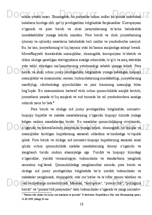 uchun   yetarli   emas.   Shuningdek,   bu   jinoyatlar   uchun   sudlar   ko pincha   individualʻ
holatlarni hisobga olib, qat iy javobgarlikni belgilashda farqlanadilar. Korrupsiyani	
ʼ
o rganish   va   pora   berish   va   olish   jarayonlarining   ta sirini   baholashda	
ʻ ʼ
murakkabliklar   yuzaga   kelishi   mumkin.   Pora   berish   va   olish   jinoyatlarining
ijtimoiy va iqtisodiy  zararlarini  baholashda  turli  usullar  va yondoshuvlar  mavjud.
Bu, ba zan, jinoyatlarning to liq hajmini yoki ko lamini aniqlashga xalaqit beradi.	
ʼ ʻ ʻ
Muvaffaqiyatli   kurashishda   noaniqliklar,   shuningdek,   korrupsiyani   to xtatish   va	
ʻ
oldini olishga qaratilgan strategiyalarni amalga oshirishda, to g ri va aniq statistika	
ʻ ʻ
yoki   tahlil   etiladigan   ma lumotlarning   yetishmasligi   sababli   yuzaga   keladi.   Pora	
ʼ
berish   va   olish   uchun   jinoiy   javobgarlikni   belgilashda   yuzaga   keladigan   huquqiy
noaniqliklar va muammolar, asosan, tushunchalarning murakkabligi, jinoyatlarning
maxfiyligi,   isbotlashdagi   qiyinchiliklar   va   jazo   tizimining   noaniqligi   bilan
bog liqdir.   Bu   muammolarni   bartaraf   etish   uchun   qonunchilikda   aniqlik   kiritish,	
ʻ
jinoyatlarni  yanada   to liq  aniqlash   va  sud  tizimida  bir   xil   yondoshuvlarni   amalga	
ʻ
oshirish zarur bo ladi.	
ʻ 8
Pora   berish   va   olishga   oid   jinoiy   javobgarlikni   belgilashda,   normativ-
huquqiy   hujjatlar   va   malaka   masalalarining   o zgarishi   huquqiy   tizimda   yuzaga	
ʻ
kelgan   muhim   masalalardan   biridir.   Bu   masalalar   qonunchilikning   rivojlanishi,
o zgarishi va takomillashuvi jarayonida yuzaga keladi, shuningdek, bo shliqlar va	
ʻ ʻ
noaniqliklar   kiritilgan   hujjatlarning   samarali   ishlashini   ta minlashga   to sqinlik	
ʼ ʻ
qiladi.   Pora   berish   va   olishga   oid   normativ-huquqiy   hujjatlarning   samarali   amal
qilishi   uchun   qonunchilikda   malaka   masalalarining   doimiy   o zgarishi   va	
ʻ
yangilanib   turishi   muhim   ahamiyatga   ega.   Yuridik   va   huquqiy   tizimdagi
o zgarishlar,   yuridik   terminologiya,   tushunchalar   va   standartlarni   yangilash	
ʻ
zaruratini   tug diradi.   Qonunchilikdagi   yangilanishlar   asosida,   pora   berish   va	
ʻ
olishga   oid   jinoiy   javobgarlikni   belgilashda   ba zi   yuridik   tushunchalar   va	
ʼ
malakalar   yangilanadi,   shuningdek,   eski   me yorlar   va  ta riflar   zamon   talablari   va	
ʼ ʼ
real vaziyatlarga moslashtiriladi. Masalan, "korrupsiya", "poraxo rlik", "pulingizni	
ʻ
berish" va "poraxo rlik jarayonlari" kabi tushunchalar o zgaradi va yangi normativ-	
ʻ ʻ
8
  “Poraxo rlik   ishlari   bo yicha   sud   amaliyoti   to g risida”   O zbekiston   Respublikasi   Oliy   sudi   Plenumining   qarori,	
ʻ ʻ ʻ ʻ ʻ
24.09.1999 yildagi 19-son
18 