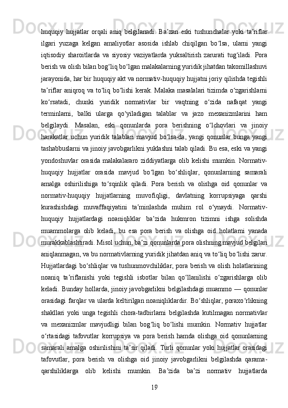 huquqiy   hujjatlar   orqali   aniq   belgilanadi.   Ba zan   eski   tushunchalar   yoki   ta riflarʼ ʼ
ilgari   yuzaga   kelgan   amaliyotlar   asosida   ishlab   chiqilgan   bo lsa,   ularni   yangi	
ʻ
iqtisodiy   sharoitlarda   va   siyosiy   vaziyatlarda   yuksaltirish   zarurati   tug iladi.   Pora	
ʻ
berish va olish bilan bog liq bo lgan malakalarning yuridik jihatdan takomillashuvi	
ʻ ʻ
jarayonida, har bir huquqiy akt va normativ-huquqiy hujjatni joriy qilishda tegishli
ta riflar aniqroq va to liq bo lishi kerak. Malaka masalalari tizimda o zgarishlarni	
ʼ ʻ ʻ ʻ
ko rsatadi,   chunki   yuridik   normativlar   bir   vaqtning   o zida   nafaqat   yangi
ʻ ʻ
terminlarni,   balki   ularga   qo yiladigan   talablar   va   jazo   mexanizmlarini   ham	
ʻ
belgilaydi.   Masalan,   eski   qonunlarda   pora   berishning   o lchovlari   va   jinoiy	
ʻ
harakatlar   uchun   yuridik   talablari   mavjud   bo lsa-da,   yangi   qonunlar   bunga   yangi	
ʻ
tashabbuslarni va jinoiy javobgarlikni yuklashni talab qiladi. Bu esa, eski va yangi
yondoshuvlar   orasida   malakalararo   ziddiyatlarga   olib   kelishi   mumkin.   Normativ-
huquqiy   hujjatlar   orasida   mavjud   bo lgan   bo shliqlar,   qonunlarning   samarali	
ʻ ʻ
amalga   oshirilishiga   to sqinlik   qiladi.   Pora   berish   va   olishga   oid   qonunlar   va	
ʻ
normativ-huquqiy   hujjatlarning   muvofiqligi,   davlatning   korrupsiyaga   qarshi
kurashishdagi   muvaffaqiyatini   ta minlashda   muhim   rol   o ynaydi.   Normativ-	
ʼ ʻ
huquqiy   hujjatlardagi   noaniqliklar   ba zida   hukmron   tizimni   ishga   solishda	
ʼ
muammolarga   olib   keladi,   bu   esa   pora   berish   va   olishga   oid   holatlarni   yanada
murakkablashtiradi. Misol uchun, ba zi qonunlarda pora olishning mavjud belgilari	
ʼ
aniqlanmagan, va bu normativlarning yuridik jihatdan aniq va to liq bo lishi zarur.	
ʻ ʻ
Hujjatlardagi bo shliqlar va tushunmovchiliklar, pora berish va olish holatlarining	
ʻ
noaniq   ta riflanishi   yoki   tegishli   isbotlar   bilan   qo llanilishi   o zgarishlarga   olib	
ʼ ʻ ʻ
keladi. Bunday hollarda, jinoiy javobgarlikni belgilashdagi  muammo — qonunlar
orasidagi  farqlar va ularda keltirilgan noaniqliklardir. Bo shliqlar, poraxo rlikning	
ʻ ʻ
shakllari   yoki   unga   tegishli   chora-tadbirlarni   belgilashda   kutilmagan   normativlar
va   mexanizmlar   mavjudligi   bilan   bog liq   bo lishi   mumkin.   Normativ   hujjatlar	
ʻ ʻ
o rtasidagi   tafovutlar   korrupsiya   va   pora   berish   hamda   olishga   oid   qonunlarning	
ʻ
samarali   amalga   oshirilishini   ta sir   qiladi.   Turli   qonunlar   yoki   hujjatlar   orasidagi	
ʼ
tafovutlar,   pora   berish   va   olishga   oid   jinoiy   javobgarlikni   belgilashda   qarama-
qarshiliklarga   olib   kelishi   mumkin.   Ba zida   ba zi   normativ   hujjatlarda	
ʼ ʼ
19 