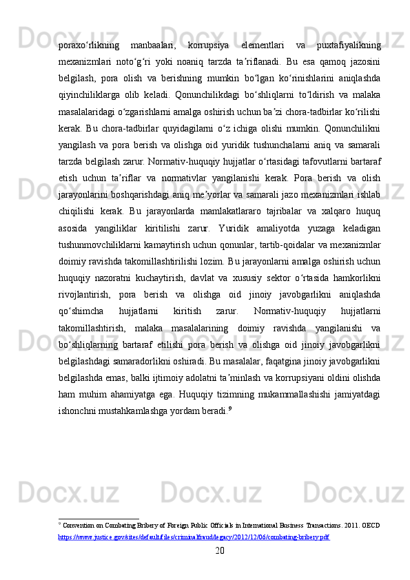 poraxo rlikning   manbaalari,   korrupsiya   elementlari   va   puxtafiyalikningʻ
mexanizmlari   noto g ri   yoki   noaniq   tarzda   ta riflanadi.   Bu   esa   qamoq   jazosini	
ʻ ʻ ʼ
belgilash,   pora   olish   va   berishning   mumkin   bo lgan   ko rinishlarini   aniqlashda	
ʻ ʻ
qiyinchiliklarga   olib   keladi.   Qonunchilikdagi   bo shliqlarni   to ldirish   va   malaka
ʻ ʻ
masalalaridagi o zgarishlarni amalga oshirish uchun ba zi chora-tadbirlar ko rilishi	
ʻ ʼ ʻ
kerak.   Bu   chora-tadbirlar   quyidagilarni   o z   ichiga   olishi   mumkin.   Qonunchilikni	
ʻ
yangilash   va   pora   berish   va   olishga   oid   yuridik   tushunchalarni   aniq   va   samarali
tarzda belgilash zarur. Normativ-huquqiy hujjatlar o rtasidagi tafovutlarni bartaraf	
ʻ
etish   uchun   ta riflar   va   normativlar   yangilanishi   kerak.   Pora   berish   va   olish	
ʼ
jarayonlarini boshqarishdagi  aniq me yorlar va samarali jazo mexanizmlari ishlab	
ʼ
chiqilishi   kerak.   Bu   jarayonlarda   mamlakatlararo   tajribalar   va   xalqaro   huquq
asosida   yangiliklar   kiritilishi   zarur.   Yuridik   amaliyotda   yuzaga   keladigan
tushunmovchiliklarni kamaytirish uchun qonunlar, tartib-qoidalar va mexanizmlar
doimiy ravishda takomillashtirilishi lozim. Bu jarayonlarni amalga oshirish uchun
huquqiy   nazoratni   kuchaytirish,   davlat   va   xususiy   sektor   o rtasida   hamkorlikni	
ʻ
rivojlantirish,   pora   berish   va   olishga   oid   jinoiy   javobgarlikni   aniqlashda
qo shimcha   hujjatlarni   kiritish   zarur.   Normativ-huquqiy   hujjatlarni	
ʻ
takomillashtirish,   malaka   masalalarining   doimiy   ravishda   yangilanishi   va
bo shliqlarning   bartaraf   etilishi   pora   berish   va   olishga   oid   jinoiy   javobgarlikni
ʻ
belgilashdagi samaradorlikni oshiradi. Bu masalalar, faqatgina jinoiy javobgarlikni
belgilashda emas, balki ijtimoiy adolatni ta minlash va korrupsiyani oldini olishda	
ʼ
ham   muhim   ahamiyatga   ega.   Huquqiy   tizimning   mukammallashishi   jamiyatdagi
ishonchni mustahkamlashga yordam beradi. 9
9
 Convention on Combating Bribery of Foreign Public Officials in International Business Transactions. 2011. OECD
https://www.justice.gov/sites/default/files/criminalfraud/legacy/2012/12/06/combating-bribery.pdf  
20 