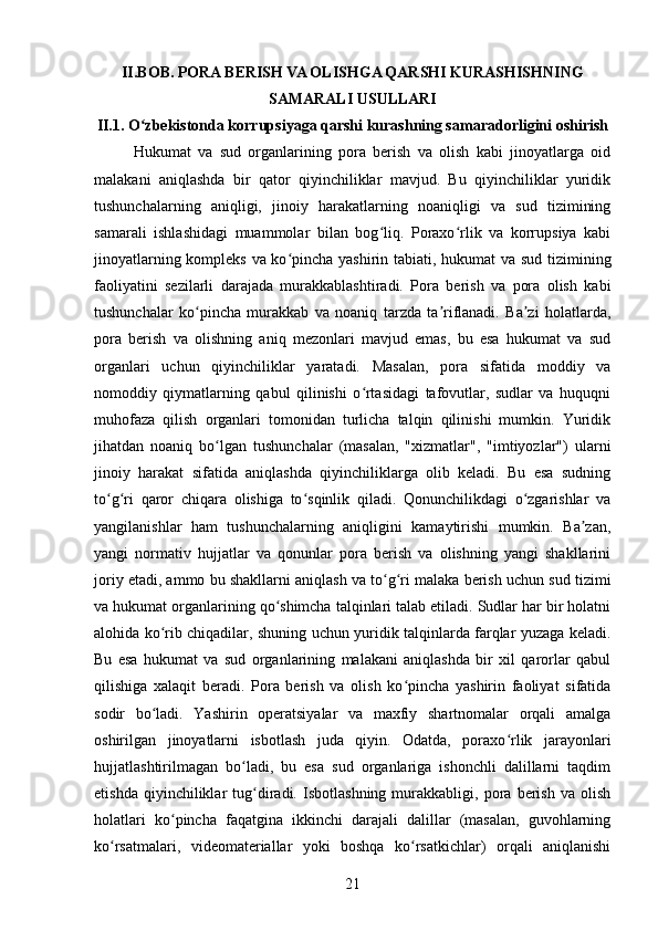 II.BOB. PORA BERISH VA OLISHGA QARSHI KURASHISHNING
SAMARALI USULLARI  
II.1. O zbekistonda korrupsiyaga qarshi kurashning samaradorligini oshirishʻ
Hukumat   va   sud   organlarining   pora   berish   va   olish   kabi   jinoyatlarga   oid
malakani   aniqlashda   bir   qator   qiyinchiliklar   mavjud.   Bu   qiyinchiliklar   yuridik
tushunchalarning   aniqligi,   jinoiy   harakatlarning   noaniqligi   va   sud   tizimining
samarali   ishlashidagi   muammolar   bilan   bog liq.   Poraxo rlik   va   korrupsiya   kabi	
ʻ ʻ
jinoyatlarning kompleks va ko pincha yashirin tabiati, hukumat va sud tizimining	
ʻ
faoliyatini   sezilarli   darajada   murakkablashtiradi.   Pora   berish   va   pora   olish   kabi
tushunchalar   ko pincha   murakkab   va   noaniq   tarzda   ta riflanadi.   Ba zi   holatlarda,	
ʻ ʼ ʼ
pora   berish   va   olishning   aniq   mezonlari   mavjud   emas,   bu   esa   hukumat   va   sud
organlari   uchun   qiyinchiliklar   yaratadi.   Masalan,   pora   sifatida   moddiy   va
nomoddiy   qiymatlarning   qabul   qilinishi   o rtasidagi   tafovutlar,   sudlar   va   huquqni	
ʻ
muhofaza   qilish   organlari   tomonidan   turlicha   talqin   qilinishi   mumkin.   Yuridik
jihatdan   noaniq   bo lgan   tushunchalar   (masalan,   "xizmatlar",   "imtiyozlar")   ularni	
ʻ
jinoiy   harakat   sifatida   aniqlashda   qiyinchiliklarga   olib   keladi.   Bu   esa   sudning
to g ri   qaror   chiqara   olishiga   to sqinlik   qiladi.   Qonunchilikdagi   o zgarishlar   va	
ʻ ʻ ʻ ʻ
yangilanishlar   ham   tushunchalarning   aniqligini   kamaytirishi   mumkin.   Ba zan,	
ʼ
yangi   normativ   hujjatlar   va   qonunlar   pora   berish   va   olishning   yangi   shakllarini
joriy etadi, ammo bu shakllarni aniqlash va to g ri malaka berish uchun sud tizimi	
ʻ ʻ
va hukumat organlarining qo shimcha talqinlari talab etiladi. Sudlar har bir holatni	
ʻ
alohida ko rib chiqadilar, shuning uchun yuridik talqinlarda farqlar yuzaga keladi.	
ʻ
Bu   esa   hukumat   va   sud   organlarining   malakani   aniqlashda   bir   xil   qarorlar   qabul
qilishiga   xalaqit   beradi.   Pora   berish   va   olish   ko pincha   yashirin   faoliyat   sifatida	
ʻ
sodir   bo ladi.   Yashirin   operatsiyalar   va   maxfiy   shartnomalar   orqali   amalga	
ʻ
oshirilgan   jinoyatlarni   isbotlash   juda   qiyin.   Odatda,   poraxo rlik   jarayonlari	
ʻ
hujjatlashtirilmagan   bo ladi,   bu   esa   sud   organlariga   ishonchli   dalillarni   taqdim	
ʻ
etishda   qiyinchiliklar   tug diradi.   Isbotlashning   murakkabligi,   pora   berish   va   olish	
ʻ
holatlari   ko pincha   faqatgina   ikkinchi   darajali   dalillar   (masalan,   guvohlarning	
ʻ
ko rsatmalari,   videomateriallar   yoki   boshqa   ko rsatkichlar)   orqali   aniqlanishi	
ʻ ʻ
21 