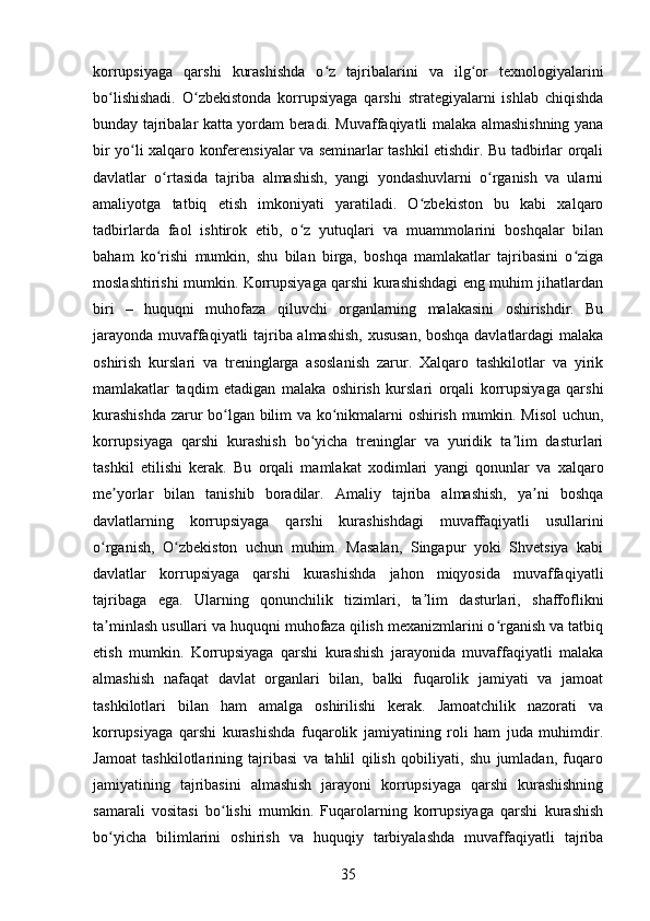 korrupsiyaga   qarshi   kurashishda   o z   tajribalarini   va   ilg or   texnologiyalariniʻ ʻ
bo lishishadi.   O zbekistonda   korrupsiyaga   qarshi   strategiyalarni   ishlab   chiqishda	
ʻ ʻ
bunday tajribalar katta yordam beradi. Muvaffaqiyatli malaka almashishning yana
bir yo li xalqaro konferensiyalar va seminarlar tashkil etishdir. Bu tadbirlar orqali	
ʻ
davlatlar   o rtasida   tajriba   almashish,   yangi   yondashuvlarni   o rganish   va   ularni	
ʻ ʻ
amaliyotga   tatbiq   etish   imkoniyati   yaratiladi.   O zbekiston   bu   kabi   xalqaro	
ʻ
tadbirlarda   faol   ishtirok   etib,   o z   yutuqlari   va   muammolarini   boshqalar   bilan	
ʻ
baham   ko rishi   mumkin,   shu   bilan   birga,   boshqa   mamlakatlar   tajribasini   o ziga	
ʻ ʻ
moslashtirishi mumkin. Korrupsiyaga qarshi kurashishdagi eng muhim jihatlardan
biri   –   huquqni   muhofaza   qiluvchi   organlarning   malakasini   oshirishdir.   Bu
jarayonda muvaffaqiyatli tajriba almashish, xususan, boshqa davlatlardagi  malaka
oshirish   kurslari   va   treninglarga   asoslanish   zarur.   Xalqaro   tashkilotlar   va   yirik
mamlakatlar   taqdim   etadigan   malaka   oshirish   kurslari   orqali   korrupsiyaga   qarshi
kurashishda  zarur bo lgan bilim va ko nikmalarni oshirish mumkin. Misol  uchun,	
ʻ ʻ
korrupsiyaga   qarshi   kurashish   bo yicha   treninglar   va   yuridik   ta lim   dasturlari	
ʻ ʼ
tashkil   etilishi   kerak.   Bu   orqali   mamlakat   xodimlari   yangi   qonunlar   va   xalqaro
me yorlar   bilan   tanishib   boradilar.   Amaliy   tajriba   almashish,   ya ni   boshqa	
ʼ ʼ
davlatlarning   korrupsiyaga   qarshi   kurashishdagi   muvaffaqiyatli   usullarini
o rganish,   O zbekiston   uchun   muhim.   Masalan,   Singapur   yoki   Shvetsiya   kabi	
ʻ ʻ
davlatlar   korrupsiyaga   qarshi   kurashishda   jahon   miqyosida   muvaffaqiyatli
tajribaga   ega.   Ularning   qonunchilik   tizimlari,   ta lim   dasturlari,   shaffoflikni	
ʼ
ta minlash usullari va huquqni muhofaza qilish mexanizmlarini o rganish va tatbiq	
ʼ ʻ
etish   mumkin.   Korrupsiyaga   qarshi   kurashish   jarayonida   muvaffaqiyatli   malaka
almashish   nafaqat   davlat   organlari   bilan,   balki   fuqarolik   jamiyati   va   jamoat
tashkilotlari   bilan   ham   amalga   oshirilishi   kerak.   Jamoatchilik   nazorati   va
korrupsiyaga   qarshi   kurashishda   fuqarolik   jamiyatining   roli   ham   juda   muhimdir.
Jamoat   tashkilotlarining   tajribasi   va   tahlil   qilish   qobiliyati,   shu   jumladan,   fuqaro
jamiyatining   tajribasini   almashish   jarayoni   korrupsiyaga   qarshi   kurashishning
samarali   vositasi   bo lishi   mumkin.   Fuqarolarning   korrupsiyaga   qarshi   kurashish	
ʻ
bo yicha   bilimlarini   oshirish   va   huquqiy   tarbiyalashda   muvaffaqiyatli   tajriba	
ʻ
35 