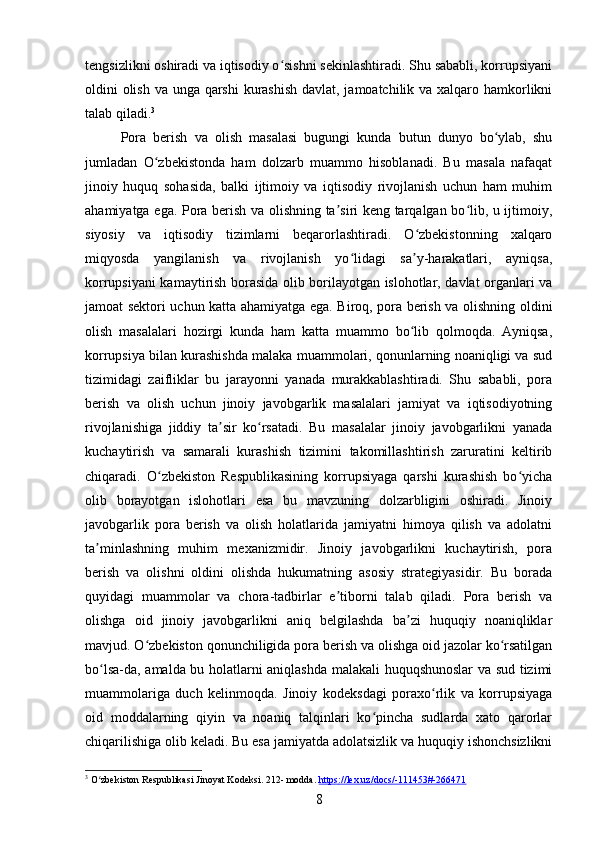 tengsizlikni oshiradi va iqtisodiy o sishni sekinlashtiradi. Shu sababli, korrupsiyaniʻ
oldini olish va unga qarshi  kurashish  davlat, jamoatchilik va xalqaro hamkorlikni
talab qiladi. 3
Pora   berish   va   olish   masalasi   bugungi   kunda   butun   dunyo   bo ylab,   shu	
ʻ
jumladan   O zbekistonda   ham   dolzarb   muammo   hisoblanadi.   Bu   masala   nafaqat	
ʻ
jinoiy   huquq   sohasida,   balki   ijtimoiy   va   iqtisodiy   rivojlanish   uchun   ham   muhim
ahamiyatga ega. Pora berish va olishning ta siri keng tarqalgan bo lib, u ijtimoiy,	
ʼ ʻ
siyosiy   va   iqtisodiy   tizimlarni   beqarorlashtiradi.   O zbekistonning   xalqaro	
ʻ
miqyosda   yangilanish   va   rivojlanish   yo lidagi   sa y-harakatlari,   ayniqsa,	
ʻ ʼ
korrupsiyani kamaytirish borasida olib borilayotgan islohotlar, davlat organlari va
jamoat sektori uchun katta ahamiyatga ega. Biroq, pora berish va olishning oldini
olish   masalalari   hozirgi   kunda   ham   katta   muammo   bo lib   qolmoqda.   Ayniqsa,	
ʻ
korrupsiya bilan kurashishda malaka muammolari, qonunlarning noaniqligi va sud
tizimidagi   zaifliklar   bu   jarayonni   yanada   murakkablashtiradi.   Shu   sababli,   pora
berish   va   olish   uchun   jinoiy   javobgarlik   masalalari   jamiyat   va   iqtisodiyotning
rivojlanishiga   jiddiy   ta sir   ko rsatadi.   Bu   masalalar   jinoiy   javobgarlikni   yanada	
ʼ ʻ
kuchaytirish   va   samarali   kurashish   tizimini   takomillashtirish   zaruratini   keltirib
chiqaradi.   O zbekiston   Respublikasining   korrupsiyaga   qarshi   kurashish   bo yicha	
ʻ ʻ
olib   borayotgan   islohotlari   esa   bu   mavzuning   dolzarbligini   oshiradi.   Jinoiy
javobgarlik   pora   berish   va   olish   holatlarida   jamiyatni   himoya   qilish   va   adolatni
ta minlashning   muhim   mexanizmidir.   Jinoiy   javobgarlikni   kuchaytirish,   pora	
ʼ
berish   va   olishni   oldini   olishda   hukumatning   asosiy   strategiyasidir.   Bu   borada
quyidagi   muammolar   va   chora-tadbirlar   e tiborni   talab   qiladi.   Pora   berish   va	
ʼ
olishga   oid   jinoiy   javobgarlikni   aniq   belgilashda   ba zi   huquqiy   noaniqliklar	
ʼ
mavjud. O zbekiston qonunchiligida pora berish va olishga oid jazolar ko rsatilgan	
ʻ ʻ
bo lsa-da, amalda bu holatlarni aniqlashda malakali huquqshunoslar va sud tizimi	
ʻ
muammolariga   duch   kelinmoqda.   Jinoiy   kodeksdagi   poraxo rlik   va   korrupsiyaga	
ʻ
oid   moddalarning   qiyin   va   noaniq   talqinlari   ko pincha   sudlarda   xato   qarorlar	
ʻ
chiqarilishiga olib keladi. Bu esa jamiyatda adolatsizlik va huquqiy ishonchsizlikni
3
 O zbekiston Respublikasi Jinoyat Kodeksi. 212- modda. 	
ʻ https    ://    lex    .   uz    /   docs    /-111453#-266471      
8 