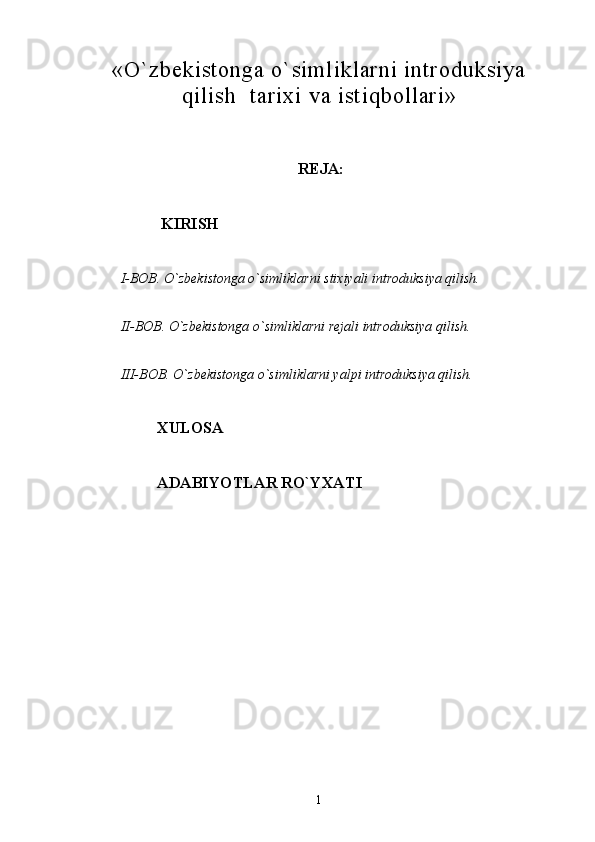 «O`zbekistonga o`simliklarni introduksiya
qilish    tarixi  va istiqbollari »
REJA:                
  KIRISH
I-BOB. O`zbekistonga o`simliklarni stixiyali introduksiya qilish.
II-BOB. O`zbekistonga o`simliklarni rejali introduksiya qilish.
III-BOB. O`zbekistonga o`simliklarni yalpi introduksiya qilish.
XULOSA
ADABIYOTLAR RO`YXATI
        
                                                                
1 