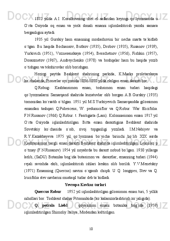 1872   yilda   A.I.   Korolkovning   chet   el   safaridan   keyingi   qo`lyozmasida   u
O`rta   Osiyoda   oq   eman   va   yirik   donali   emanni   iqlimlashtirish   yaxshi   samara
berganligini aytadi. 
1935   yil   Gurskiy   ham   emanning   moslashuvini   bir   necha   marta   ta`kidlab
o`tgan.   Bu   haqida   Bochansov,   Butkov   (1935),   Drobov   (1935),   Rusanov   (1939),
Yurkivich   (1951),   Voznesenskaya   (1954),   Besschetnov   (1956),   Fishkin   (1957),
Dosaxmetov   (1967),   Andreychenko   (1978)   va   boshqalar   ham   bu   haqida   yozib
o`tishgan va tekshiruvlar olib borishgan. 
Hozirgi   paytda   Beshkent   shahrining   parkida,   K.Marks   proletarskaya
ko`chalarida, Pionerlar uyi yonida 1896-1890 yilda ekilgan eman daraxti bor. 
Q.Robug-   Kashtansimon   eman,   toshsimon   eman   turlari   haqidagi
qo`lyozmalarni   Samarqand   shahrida   kuzatuvlar   olib   borgan   A.B.Gurskiy   (1935)
tomonidan ko`rsatib o`tilgan. 1951 yil M.S.Yurkiyevich Samarqandda gilossimon
emandan   tashqari   Q.Pubescens,   W.   pedunuciflor   va   Q.Robur.   War   filicifolia.
F.N.Rusanov  (1966)   Q.Robur.  t.  Fasitigiata  (Lam). Kolonnasimon  eman  1917 yil
O`rta   Osiyoda   iqlimlashtirilgan.   Bitta   eman   daraxtigina   Beshkent   shahrida
Sovetskiy   ko`chasida   o`sib,   rivoj   topganligi   yoziladi.   I.M.Nabiyev   va
R.Y.Kazakbayeva   1975   yil   qo`lyozmasi   bo`yicha   birinchi   bo`lib   XIX   asrda
Kashtansimon bargli eman daraxti Beshkent shahrida iqlimlashtirilgan. Lekin ko`p
o`tmay (F.N.Rusanov)  1954 yil  noyabrda bu daraxt  nobud bo`lgan. 1930 yillarga
kelib, (SaDU) Botanika bog`ida butasimon va   daraxtlar, emanning turlari (1944)
rejali   ravishda   ekib,   iqlimlashtirish   ishlari   keskin   olib   borildi.   Y.V.Menetskiy
(1971)   Emanning   (Quercus)   navini   o`rganib   chiqdi.   U   Q.   longipes,   Stev   va   Q.
lrucifolia stev navlarini mustaqil turlar deb ta`kidladi. 
Yevropa Kavkaz turlari
Quercus Robur    1952 yil iqlimlashtirilgan gilossimon eman turi, 5 yillik
nihollari bor. Toshkent shahar Pitomnikida (ko`kalamzorlashtirish xo`jaligida). 
Q.   petrala   Liebl     qoyasimon   emani   botanika   bog`ida   (1959)	

iqlimlashtirilgan Shimoliy Italiya, Modendan keltirilgan.
10 