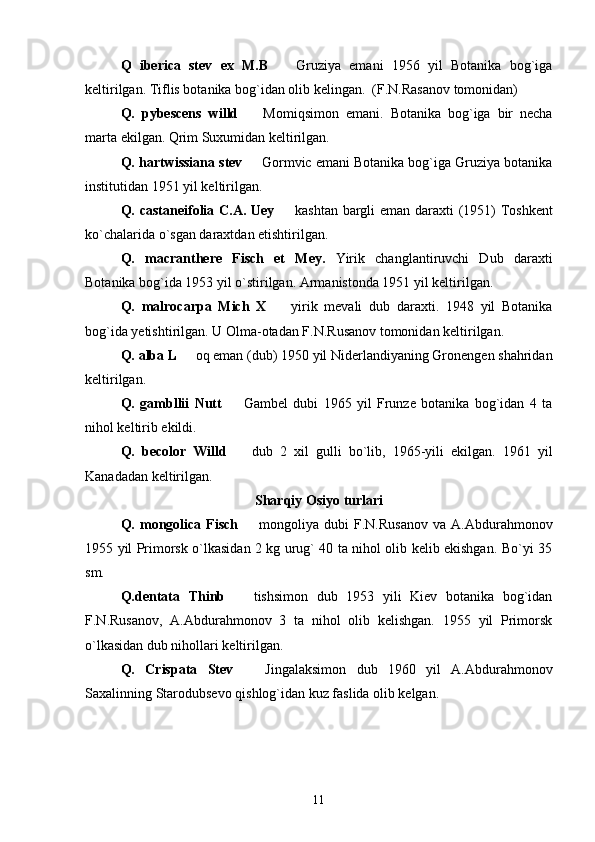 Q   iberica   stev   ex   M.B     Gruziya   emani   1956   yil   Botanika   bog`iga
keltirilgan. Tiflis botanika bog`idan olib kelingan.  (F.N.Rasanov tomonidan) 
Q.   pybescens   willd  	
   Momiqsimon   emani.   Botanika   bog`iga   bir   necha
marta ekilgan. Qrim Suxumidan keltirilgan. 
Q. hartwissiana stev   Gormvic emani Botanika bog`iga Gruziya botanika

institutidan 1951 yil keltirilgan. 
Q. castaneifolia C.A. Uey    kashtan bargli eman daraxti (1951) Toshkent	

ko`chalarida o`sgan daraxtdan etishtirilgan. 
Q.   macranthere   Fisch   et   Mey.   Yirik   changlantiruvchi   Dub   daraxti
Botanika bog`ida 1953 yil o`stirilgan. Armanistonda 1951 yil keltirilgan. 
Q.   malrocarpa   Mich   X  
   yirik   mevali   dub   daraxti.   1948   yil   Botanika
bog`ida yetishtirilgan. U Olma-otadan F.N.Rusanov tomonidan keltirilgan. 
Q. alba L 	
  oq eman (dub) 1950 yil Niderlandiyaning Gronengen shahridan
keltirilgan. 
Q.   gambllii   Nutt  	
   Gambel   dubi   1965   yil   Frunze   botanika   bog`idan   4   ta
nihol keltirib ekildi. 
Q.   becolor   Willd     dub   2   xil   gulli   bo`lib,   1965-yili   ekilgan.   1961   yil

Kanadadan keltirilgan. 
Sharqiy Osiyo turlari
Q.  mongolica  Fisch     mongoliya  dubi   F.N.Rusanov   va  A.Abdurahmonov

1955 yil Primorsk o`lkasidan 2 kg urug` 40 ta nihol olib kelib ekishgan. Bo`yi 35
sm. 
Q.dentata   Thinb     tishsimon   dub   1953   yili   Kiev   botanika   bog`idan

F.N.Rusanov,   A.Abdurahmonov   3   ta   nihol   olib   kelishgan.   1955   yil   Primorsk
o`lkasidan dub nihollari keltirilgan.
Q.   Crispata   Stev  
   Jingalaksimon   dub   1960   yil   A.Abdurahmonov
Saxalinning Starodubsevo qishlog`idan kuz faslida olib kelgan. 
11 