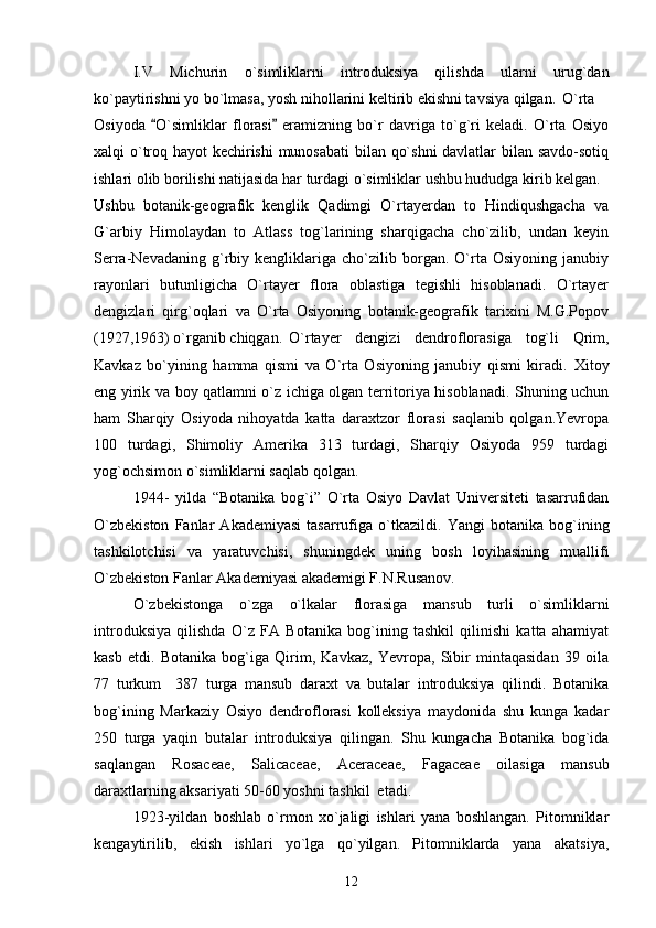 I.V   Michurin   o`simliklarni   introduksiya   qilishda   ularni   urug`dan
ko`paytirishni yo bo`lmasa, yosh nihollarini keltirib ekishni tavsiya qilgan.  O`rta
Osiyoda   O`simliklar   florasi   eramizning   bo`r   davriga   to`g`ri   keladi.   О`rta   Osiyo 
xalqi о`troq hayot kechirishi  munosabati  bilan qо`shni  davlatlar bilan savdo-sotiq
ishlari olib borilishi natijasida har turdagi о`simliklar ushbu hududga kirib kelgan.
Ushbu   botanik-geografik   kenglik   Qadimgi   O`rtayerdan   to   Hindiqushgacha   va
G`arbiy   Himolaydan   to   Atlass   tog`larining   sharqigacha   cho`zilib,   undan   keyin
Serra-Nevadaning   g`rbiy   kengliklariga   cho`zilib   borgan.   O`rta   Osiyoning   janubiy
rayonlari   butunligicha   O`rtayer   flora   oblastiga   tegishli   hisoblanadi.   O`rtayer
dengizlari   qirg`oqlari   va   O`rta   Osiyoning   botanik-geografik   tarixini   M.G.Popov
(1927,1963) o`rganib chiqgan.  O`rtayer   dengizi   dendroflorasiga   tog`li   Qrim,
Kavkaz   bo`yining   hamma   qismi   va   O`rta   Osiyoning   janubiy   qismi   kiradi.   Xitoy
eng yirik va boy qatlamni o`z ichiga olgan territoriya hisoblanadi. Shuning uchun
ham   Sharqiy   Osiyoda   nihoyatda   katta   daraxtzor   florasi   saqlanib   qolgan.Yevropa
100   turdagi,   Shimoliy   Amerika   313   turdagi,   Sharqiy   Osiyoda   959   turdagi
yog`ochsimon o`simliklarni saqlab qolgan.
1944 -   yilda   “ Botanika   bog`i ”   O`rta   Osiyo   Davlat   Universiteti   tasarrufidan
O`zbekiston   Fanlar   Akademiyasi   tasarrufiga   o`tkazildi.   Yangi   b otanika   bog`ining
tashkilotchisi   va   yaratuvchisi,   shuningdek   uning   bosh   loyihasining   muallifi
O`zbekiston Fanlar Akademiyasi akademigi F.N.Rusanov. 
O` zbekistonga   o` zga   o` lkalar   florasiga   mansub   turli   о`simliklarni
introduksiya   qilishda   О`z   FA   Botanika   bog`ining   tashkil   qilinishi   katta   ahamiyat
kasb   etdi.   Botanika   bog`iga   Qirim,   Kavkaz,   Yevropa,   Sibir   mintaqasidan   39   oila
77   turkum     387   turga   mansub   daraxt   va   butalar   introduksiya   qilindi.   Botanika
bog`ining   Markaziy   Osiyo   dendroflorasi   kolleksiya   maydonida   shu   kunga   kadar
250   turga   yaqin   butalar   introduksiya   qilingan.   Shu   kungacha   Botanika   bog`ida
saqlangan   Rosaceae,   Salicaceae,   Aceraceae,   Fagaceae   oilasiga   mansub
daraxtlarning aksariyati 50-60 yoshni tashkil  etadi. 
1923-yildan   boshlab   о`rmon   xо`jaligi   ishlari   yana   boshlangan.   Pitomniklar
kengaytirilib,   ekish   ishlari   yо`lga   qо`yilgan.   Pitomniklarda   yana   akatsiya,
12 