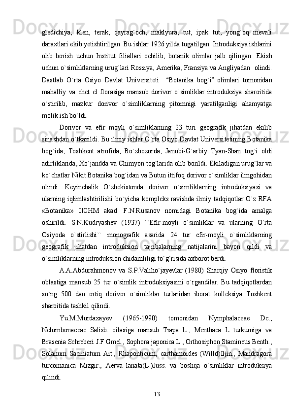 gledichiya,   klen,   terak,   qayrag`och,   maklyura,   tut,   ipak   tut,   yong`oq   mevali
daraxtlari ekib yetishtirilgan. Bu ishlar 1926 yilda tugatilgan. Introduksiya ishlarini
olib   borish   uchun   Institut   filiallari   ochilib,   botanik   olimlar   jalb   qilingan.   Ekish
uchun o`simliklarning urug`lari Rossiya, Amerika, Fransiya va Angliyadan    olindi.
Dastlab   O`rta   Osiyo   Davlat   Universiteti     Botanika   bog`i   olimlari   tomonidan 
mahalliy   va   chet   el   florasiga   mansub   dorivor   o`simliklar   introduksiya   sharoitida
o`stirilib,   mazkur   dorivor   o`simliklarning   pitomnigi   yaratilganligi   ahamyatga
molik ish bo`ldi.
Dorivor   va   efir   moyli   o`simliklarning   23   turi   geografik   jihatdan   ekilib
sinashdan o`tkazildi. Bu ilmiy ishlar O`rta Osiyo Davlat Un iversi tetining Botanika
bog`ida,   Toshkent   atrofida,   Bo`zbozorda,   Janubi-G`arbiy   Tyan-Shan   tog`i   oldi
adirliklarida, Xo`jandda va Chimyon tog`larida olib borildi.  Ekiladigan urug`lar va
ko`chatlar Nikit Botanika bog`idan va Butun ittifoq dorivor o`simliklar ilmgohidan
olindi.   Keyinchalik   O`zbekistonda   dorivor   o`simliklarning   introduksiyasi   va
ularning iqlimlashtirilishi  bo`yicha kompleks  ravishda  ilmiy tadqiqotlar  O`z RFA
«Botanika»   IICHM   akad.   F.N.Rusanov   nomidagi   Botanika   bog`ida   amalga
oshirildi.   S.N.Kudryashev   (1937)   ``Efir-moyli   o`simliklar   va   ularning   O`rta
Osiyoda   o`stirlishi``   monografik   asarida   24   tur   efir-moyli   o`simliklarning
geografik   jihatdan   introduksion   tajribalarning   natijalarini   bayon   qildi   va
o`simliklarning introduksion chidamliligi to`g`risida axborot berdi. 
A.A.Abdurahmonov   va   S.P.Valiho`jayevlar   (1980)   Sharqiy   Osiyo   floristik
oblastiga   mansub   25   tur   o`simlik   introduksiyasini   o`rgandilar.   Bu   tadqiqotlardan
so`ng   500   dan   ortiq   dorivor   o`simliklar   turlaridan   iborat   kolleksiya   Toshkent
sharoitida tashkil qilindi.
Yu.M.Murdaxayev   (1965-1990)   tomonidan   Nymphalaceae   Dc.,
Nelumbonaceae   Salisb.   oilasiga   mansub   Trapa   L.,   Menthaea   L   turkumiga   va
Brasenia Schreberi J.F Gmel., Sophora japonica L., Orthosiphon Stamineus Benth.,
Solanum   Saciniatum   Ait.,   Rhaponticum,   carthamoides   (Willd)Iljin.,   Mandragora
turcomanica   Mizgir.,   Aerva   lanata(L.)Juss.   va   boshqa   o`simliklar   introduksiya
qilindi. 
13 