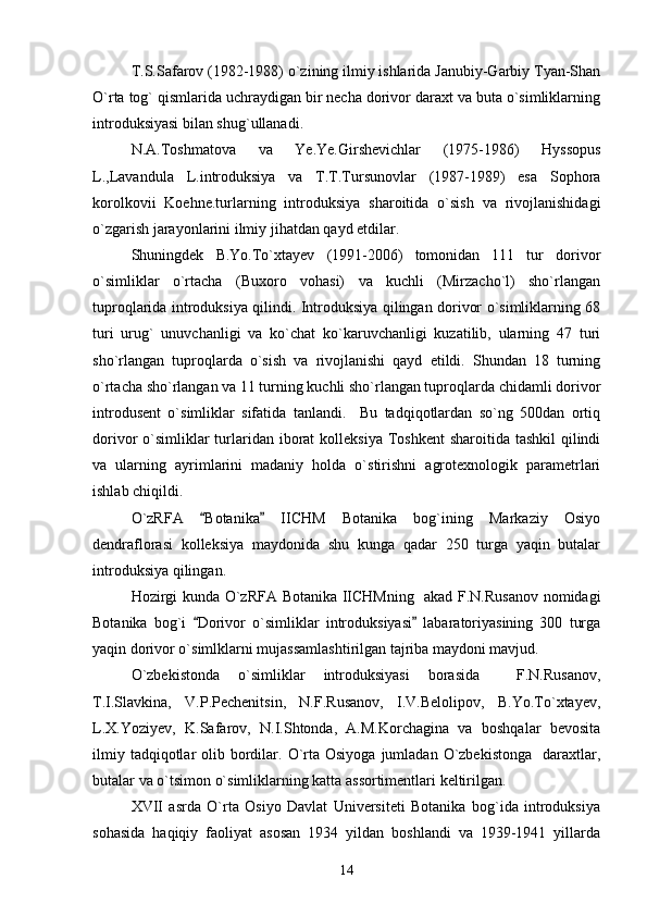 T.S.Safarov (1982-1988) o`zining ilmiy ishlarida Janubiy-Garbiy Tyan-Shan
O`rta tog` qismlarida uchraydigan bir necha dorivor daraxt va buta o`simliklarning
introduksiyasi bilan shug`ullanadi.
N.A.Toshmatova   va   Ye.Ye.Girshevichlar   (1975-1986)   Hyssopus
L.,Lavandula   L.introduksiya   va   T.T.Tursunovlar   (1987-1989)   esa   Sophora
korolkovii   Koehne.turlarning   introduksiya   sharoitida   o`sish   va   rivojlanishidagi
o`zgarish jarayonlarini ilmiy jihatdan qayd etdilar. 
Shuningdek   B.Yo.To`xtayev   (1991-2006)   tomonidan   111   tur   dorivor
o`simliklar   o`rtacha   (Buxoro   vohasi)   va   kuchli   (Mirzacho`l)   sho`rlangan
tuproqlarida introduksiya qilindi. Introduksiya qilingan dorivor o`simliklarning 68
turi   urug`   unuvchanligi   va   ko`chat   ko`karuvchanligi   kuzatilib,   ularning   47   turi
sho`rlangan   tuproqlarda   o`sish   va   rivojlanishi   qayd   etildi.   Shundan   18   turning
o`rtacha sho`rlangan va 11 turning kuchli sho`rlangan tuproqlarda chidamli dorivor
introdusent   o`simliklar   sifatida   tanlandi.     Bu   tadqiqotlardan   so`ng   500dan   ortiq
dorivor  o`simliklar  turlaridan  iborat  kolleksiya  Toshkent  sharoitida tashkil  qilindi
va   ularning   ayrimlarini   madaniy   holda   o`stirishni   agrotexnologik   parametrlari
ishlab chiqildi.
O`zRFA   Botanika   IICHM   Botanika   bog`ining   Markaziy   Osiyo 
dendraflorasi   kolleksiya   maydonida   shu   kunga   qadar   250   turga   yaqin   butalar
introduksiya qilingan.
Hozirgi kunda O`zRFA Botanika IICHMning   akad F.N.Rusanov nomidagi
Botanika   bog`i   Dorivor   o`simliklar   introduksiyasi   labaratoriyasining   300   turga
 
yaqin dorivor o`simlklarni mujassamlashtirilgan tajriba maydoni mavjud. 
О`zbekistonda   о`simliklar   introduksiyasi   borasida     F.N.Rusanov,
T.I.Slavkina,   V.P.Pechenitsin,   N.F.Rusanov,   I.V.Belolipov,   B.Yo.Tо`xtayev,
L.X.Yoziyev,   K.Safarov,   N.I.Shtonda,   A.M.Korchagina   va   boshqalar   bevosita
ilmiy  tadqiqotlar  olib bordilar. O`rta  Osiyoga  jumladan  O`zbekistonga    daraxtlar,
butalar va o`tsimon o`simliklarning katta assortimentlari keltirilgan. 
XVII   asrda   O`rta   Osiyo   Davlat   Universiteti   Botanika   bog`ida   introduksiya
sohasida   haqiqiy   faoliyat   asosan   1934   yildan   boshlandi   va   1939-1941   yillarda
14 