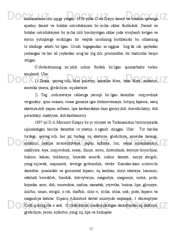 kulminatsion cho`qqiga yetgan. 1934 yilda O`rta Osiyo daraxt va butalari qatoriga
ajnabiy   daraxt   va   butalar   introduksiyasi   bo`yicha   ishlar   faollashdi.   Daraxt   va
butalar   introduksiyasi   bo`yicha   olib   borilayotgan   ishlar   juda   rivojlanib   ketgan   va
ayrim   yutuqlarga   erishilgan   bir   vaqtda   urushning   boshlanishi   bu   ishlarning
to`xtashiga   sabab   bo`lgan.   Urush   tugagandan   so`nggina     bog`da   ish   qaytadan
jonlangan   va   har   xil   joylardan   urug`lar   yig`ilib,   pitomniklar,   ko`chatzorlar   barpo
etilgan.
O`zbekistonning   xo`jalik   uchun   foydali   bo`lgan   qimmatbaho   turlari
aniqlandi. Ular: 
1)   Sosna,   qayrag`och,   klen   polevoy,   amerika   kleni,   tatar   kleni,   aylantus,
amerika yaseni, gledichiya, oq akatsiya.   
2)   Tog`   melioratsiya   ishlariga   yaroqli   bo`lgan   daraxtlar:   mojjevelnik
virginskiy, qrim sosnasi, sosna gornaya igra obiknovennaya, botqoq kiparisi, sariq
akatsiya,dub yapon soforasi, lipa kavkazskaya ilьm gorniy,dub chereshchatiy, dub
persidskiy, maklyura, dub kashtanoviy. 
1897 yil D.A.Morozov Kaspiy bo`yi viloyati va Turkmaniston territoriyasida
iqlimlashgan   barcha   daraxtlar   ro`yxatini   o`rganib   chiqgan.   Ular:     Tut   barcha
turdagi,   qayrag`och,   har   xil   turdagi   oq   akatsiya,   gledichiya,   amerika   zarangi,
aylantus,   catalpa   sirenelistovaya,   yapon   soforasi,   lox,   yasen   amerikanskiy,
maklyura, tuya, mojjevelnik, sosna, chinor, seren, chubushnik, deysiya biryuchina,
buksus,   kalian,   buldeneyj,   boyarka   amorfa,   iudino   daraxti,   suriya   atirguli,
yong`oq,terak,   majnuntol,   tavolga   grebenshik,   viteks.   Kamdan-kam   uchrovchi
daraxtlar:   piramidali   va   gorizontal   kiparis,   oq   kashtan,   shoyi   akatsiya,   lomonos,
rakitnik   bereskleti,   bunduk,   kelreyteriya,   magnolya,   magoniya,   melia,   pista,
kojanka, anor, dub, smorodina, malina, namatak, yejevika, buzina, lipa, glisiniya,
zizifus,   uzum,   atirgul,   o`rik,   shaftoli,   olxo`ri,   olcha,   olma,   nok,   pista,   kiparis   va
magnoliya   kabilar.   Kiparis   Ashxobod   davlat   muzeyida   saqlanadi,   1   ekzemplyari
Kesh qishlog`ida o`sadi.  O`zbekistonda  madaniylashgan daraxtlardan oq akatsiya,
gledichiya, yasen, aylantus, yong`oq, lipa va boshqalar. 
15 