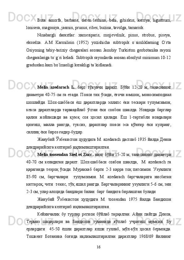 Buta:   amorfa,   barbaris,   deren   leshina,   behi,   gibiskus,   kerriya,   ligustrum,
lonisera, magoniya, jasmin, prunus, ribes, buzina, tavolga, tamarisk.
Ninabargli   daraxtlar:   xamesiparis,   mojjevelnik,   pinus,   strobus,   piseya,
eksselza.   A.M   Karmilisin   (1952)   yozishicha   subtropik   o`simliklarning   O`rta
Osiyoning   tabiy-tarixiy   chegaralari   asosan   Janubiy   Turkiston   geobotanika   rayoni
chegaralariga to`g`ri keladi. Subtropik rayonlarda asosan absolyut minimum 10-12
gradusdan kam bo`lmasligi kerakligi ta`kidlanadi.
Melia   azedarach   L.   барг   тўкувчи   дарахт.   Бўйи   12-20   м,   танасининг
диаметри 40-75 см га етади. Пояси тик ўсади, ёғочи юмшоқ, моносимподиал
шохлайди.   Шох-шаббаси   ёш   дарахтларда   эллипс   ёки   тескари   тухумсимон,
кекса   дарахтларда   тарвақайлаб   ўсган   ёки   соябон   шаклда.   Новдада   барглар
қалин   жойлашади   ва   қуюқ   соя   ҳосил   қилади .   Ёш   1-тартибли   новдалари
қизғиш,   малла   рангда,   туксиз,   дарахтлар   пояси   эса   қўнғир   ёки   кулранг,
силлиқ ёки бироз ғадир-будир. 
Жанубий Ўзбекистон ҳудудига M. azedarach дастлаб 1935 йилда Денов
дендрарийсига келтириб иқлимлаштирилган.
Melia toosendan Sied et Zucc .   нинг   бўйи 15-20 м, танасининг диаметри
40-70   см   келадиган   дарахт.   Шох-шаббаси   соябон   шаклда,     M.   azedarach   га
қараганда   тезроқ   ўсади.   Мураккаб   барги   2-3   карра   тоқ   патсимон.   Узунлиги
85-90   см,   баргчалари     тухумсимон.   M.   azedarach   баргчаларига   нисбатан
каттароқ, чети  текис, тўқ яшил рангда. Баргчаларининг узунлиги 5-6 см, эни
2-3 см, улар алоҳида бандлари билан  барг бандига бирлашган булади
Жанубий   Ўзбекистон   ҳудудига   M.   toosendan   1975   йилда   Бандихон
дендрарийсига келтириб иқлимлаштирилган. 
Кейинчалик   бу   турлар   регион   бўйлаб   тарқалган.   Айни   пайтда   Денов,
Термиз   шаҳарлари   ва   Бандихон   туманида   кўплаб   учратиш   мумкин.   Бу
ерлардаги     45-50   ёшли   дарахтлар   яхши   гуллаб,   мўл-кўл   ҳосил   бермоқда.
Тошкент   Ботаника   боғида   иқлимлаштирилган   дарахтлар   1968/69   йилнинг
16 