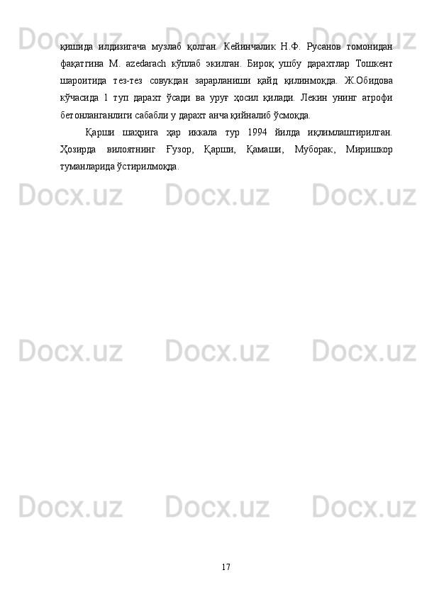 қишида   илдизигача   музлаб   қолган.   Кейинчалик   Н.Ф.   Русанов   томонидан
фақатгина   M .   azedarach   кўплаб   экилган.   Бироқ   ушбу   дарахтлар   Тошкент
шароитида   тез-тез   совукдан   зарарланиши   қайд   қилинмоқда.   Ж.Обидова
кўчасида   1   туп   дарахт   ўсади   ва   уруғ   ҳосил   қилади.   Лекин   унинг   атрофи
бетонланганлиги сабабли у дарахт анча қийналиб ўсмоқда.
Қарши   шаҳрига   ҳар   иккала   тур   1994   йилда   иқлимлаштирилган.
Ҳозирда   вилоятнинг   Ғузор,   Қарши,   Қамаши,   Муборак ,   Миришкор
туманларида ўстирилмоқда. 
17 