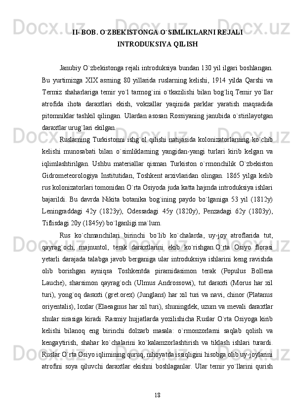 II- BOB .  O`ZBEKISTONGA O`SIMLIKLARNI REJALI  
INTRODUKSIYA QILISH
Janubiy O`zbekistonga rejali introduksiya bundan 130 yil ilgari boshlangan.
Bu   yurtimizga   XIX   asrning   80   yillarida   ruslarning   kelishi,   1914   yilda   Qarshi   va
Termiz   shaharlariga   temir   yo`l   tarmog`ini   o`tkazilishi   bilan   bog`liq.Temir   yo`llar
atrofida   ihota   daraxtlari   ekish,   vokzallar   yaqinida   parklar   yaratish   maqsadida
pitomniklar  tashkil  qilingan. Ulardan asosan  Rossiyaning  janubida o`stirilayotgan
daraxtlar urug`lari ekilgan.
Ruslarning   Turkistonni   ishg`ol   qilishi   natijasida   kolonizatorlarning   ko`chib
kelishi   munosabati   bilan   o`simliklarning   yangidan-yangi   turlari   kirib   kelgan   va
iqlimlashtirilgan.   Ushbu   materiallar   qisman   Turkiston   o`rmonchilik   O`zbekiston
Gidrometeorologiya   Institutidan,   Toshkent   arxivlaridan   olingan.   1865   yilga   kelib
rus kolonizatorlari tomonidan O`rta Osiyoda juda katta hajmda introduksiya ishlari
bajarildi.   Bu   davrda   Nikita   botanika   bog`ining   paydo   bo`lganiga   53   yil   (1812y)
Leningraddagi   42y   (1823y),   Odessadagi   45y   (1820y),   Penzadagi   62y   (1803y),
Tiflisdagi 20y (1845y) bo`lganligi ma`lum.
Rus   ko`chmanchilari   birinchi   bo`lib   ko`chalarda,   uy-joy   atroflarida   tut,
qayrag`och,   majnuntol,   terak   daraxtlarini   ekib   ko`rishgan.O`rta   Osiyo   florasi
yetarli   darajada   talabga  javob   berganiga   ular   introduksiya   ishlarini   keng  ravishda
olib   borishgan   ayniqsa   Toshkentda   piramidasimon   terak   (Populus   Bollena
Lauche),   sharsimon   qayrag`och   (Ulmus   Androssowi),   tut   daraxti   (Morus   har   xil
turi),  yong`oq  daraxti   (gret.orex)   (Junglans)   har   xil   turi   va   navi,  chinor   (Platanus
oriyentalis), loxlar (Elaeagnus har xil turi), shuningdek, uzum va mevali daraxtlar
shular   sirasiga   kiradi.  Rasmiy  hujjatlarda  yozilishicha   Ruslar  O`rta   Osiyoga  kirib
kelishi   bilanoq   eng   birinchi   dolzarb   masala:   o`rmonzorlarni   saqlab   qolish   va
kengaytirish,   shahar   ko`chalarini   ko`kalamzorlashtirish   va   tiklash   ishlari   turardi.
Ruslar O`rta Osiyo iqlimining quruq, nihoyatda issiqligini hisobga olib uy-joylarini
atrofini   soya   qiluvchi   daraxtlar   ekishni   boshlaganlar.   Ular   temir   yo`llarini   qurish
18 