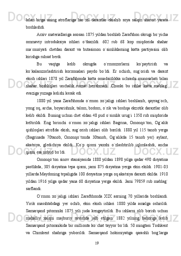 bilan   birga   uning   atroflariga   har   xil   daraxtlar   ekishib   soya   salqin   sharoit   yarata
boshlashdi.
Arxiv materiallariga asosan 1875 yildan boshlab Zarafshon okrugi bo`yicha
ommaviy   introduksiya   ishlari   o`tkazildi.   602   rub   68   kop   miqdorida   shahar
ma`muriyati   chetdan   daraxt   va   butasimon   o`simliklarning   katta   partiyasini   olib
kirishga ruhsat berdi.    
    Bu   vaqtga   kelib   okrugda   o`rmonzorlarni   ko`paytirish   va
ko`kalamzorlashtirish   korxonalari   paydo   bo`ldi.   Er   ochish,   sug`orish   va   daraxt
ekish   ishlari   1878   yil   Zarafshonda   katta   omadsizlikka   uchrashi   munosabati   bilan
shahar   boshliqlari   unchalik   ruxsat   berishmadi.   Chunki   bu   ishlar   katta   mablag`
evaziga yuzaga kelishi kerak edi. 
1880   yil   yana   Zarafshonda   o`rmon   xo`jaligi   ishlari   boshlanib,   qayrag`och,
yong`oq, archa, boyarishnik, talom, bodom, o`rik va boshqa ekzotik daraxtlar olib
kelib ekildi. Buning uchun chet eldan 48 pud o`simlik urug`i 1350 rub miqdorida
keltirildi.   Eng   birinchi   o`rmon   xo`jaligi   ishlari   Bagrina,   Omonqo`ton,   Og`alik
qishloqlari   atrofida   ekish,   sug`orish   ishlari   olib   borildi.  1880   yil   115   tanob  yerga
(Bagrinada   70tanob,   Omonqo`tonda   30tanob,   Og`alikda   15   tanob   yer)   aylant,
akatsiya,   gledichiya   ekildi.   Ko`p   qismi   yaxshi   o`zlashtirilib   iqlimlashdi,   ancha
qismi esa nobud bo`ldi.
Omonqo`ton sinov stansiyasida 1880 yildan 1898 yilga qadar 490 disyatina
pastlikda, 385 disyatina tepa qismi, jami 875 disyatina yerga ekin ekildi. 1901-03
yillarda Maydoning tepaligida 100 desyatina yerga oq akatsiya daraxti ekilda. 1910
yildan   1916   yilga   qadar   yana   60   disyatina   yerga   ekildi.   Jami   79859   rub   mablag`
sarflandi. 
O`rmon   xo`jaligi   ishlari   Zarafshonda   XIX   asrning   70   yillarida   boshlandi.
Yirik   masshtabdagi   yer   ochib,   ekin   ekish   ishlari   1880   yilda   amalga   oshirildi.
Samarqand   pitomniki   1875   yili   juda   kengaytirildi.   Bu   ishlarni   olib   borish   uchun
mahalliy   xalqni   majburiy   ravishda   jalb   etilgan.   1882   yilning   bahoriga   kelib
Samarqand pitomnikida bir millionta ko`chat tayyor bo`ldi. 50 mingtasi Toshkent
va   Chimkent   shahriga   yuborildi.   Samarqand   hokimiyatiga   qarashli   bog`larga
19 