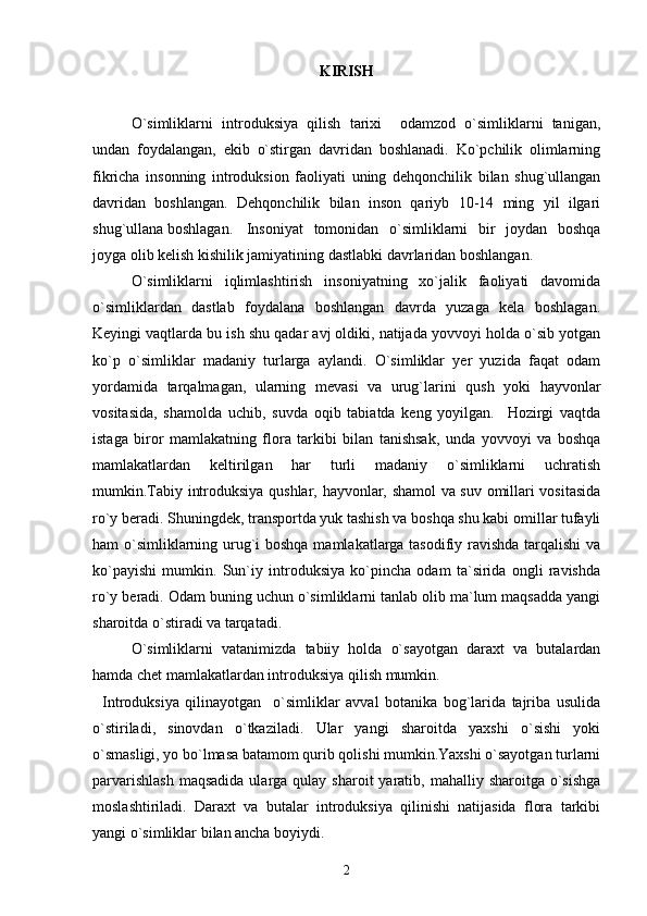 KIRISH
О`simliklarni   introduksiya   qilish   tarixi     odamzod   о`simliklarni   tanigan,
undan   foydalangan,   ekib   о`stirgan   davridan   boshlanadi.   Kо`pchilik   olimlarning
fikricha   insonning   introduksion   faoliyati   uning   dehqonchilik   bilan   shug`ullangan
davridan   boshlangan.   Dehqonchilik   bilan   inson   qariyb   10-14   ming   yil   ilgari
shug`ullana boshlagan. Insoniyat   tomonidan   o`simliklarni   bir   joydan   boshqa
joyga olib kelish kishilik jamiyatining dastlabki davrlaridan boshlangan. 
O`simliklarni   iqlimlashtirish   insoniyatning   xo`jalik   faoliyati   davomida
o`simliklardan   dastlab   foydalana   boshlangan   davrda   yuzaga   kela   boshlagan.
Keyingi vaqtlarda bu ish shu qadar avj oldiki, natijada yovvoyi holda o`sib yotgan
ko`p   o`simliklar   madaniy   turlarga   aylandi.   O`simliklar   yer   yuzida   faqat   odam
yordamida   tarqalmagan,   ularning   mevasi   va   urug`larini   qush   yoki   hayvonlar
vositasida,   shamolda   uchib,   suvda   oqib   tabiatda   keng   yoyilgan.     Hozirgi   vaqtda
istaga   biror   mamlakatning   flora   tarkibi   bilan   tanishsak,   unda   yovvoyi   va   boshqa
mamlakatlardan   keltirilgan   har   turli   madaniy   o`simliklarni   uchratish
mumkin.Tabiy introduksiya qushlar, hayvonlar, shamol va suv omillari vositasida
ro`y beradi. Shuningdek, transportda yuk tashish va boshqa shu kabi omillar tufayli
ham o`simliklarning urug`i  boshqa mamlakatlarga tasodifiy ravishda tarqalishi  va
ko`payishi   mumkin.   Sun`iy   introduksiya   ko`pincha   odam   ta`sirida   ongli   ravishda
ro`y beradi. Odam buning uchun o`simliklarni tanlab olib ma`lum maqsadda yangi
sharoitda o`stiradi va tarqatadi.
O`simliklarni   vatanimizda   tabiiy   holda   o`sayotgan   daraxt   va   butalardan
hamda chet mamlakatlardan introduksiya qilish mumkin.
Introduksiya   qilinayotgan     o`simliklar   avval   botanika   bog`larida   tajriba   usulida
o`stiriladi,   sinovdan   o`tkaziladi.   Ular   yangi   sharoitda   yaxshi   o`sishi   yoki
o`smasligi, yo bo`lmasa batamom qurib qolishi mumkin.Yaxshi o`sayotgan turlarni
parvarishlash   maqsadida  ularga qulay  sharoit   yaratib,  mahalliy sharoitga  o`sishga
moslashtiriladi.   Daraxt   va   butalar   introduksiya   qilinishi   natijasida   flora   tarkibi
yangi o`simliklar bilan ancha boyiydi. 
2 