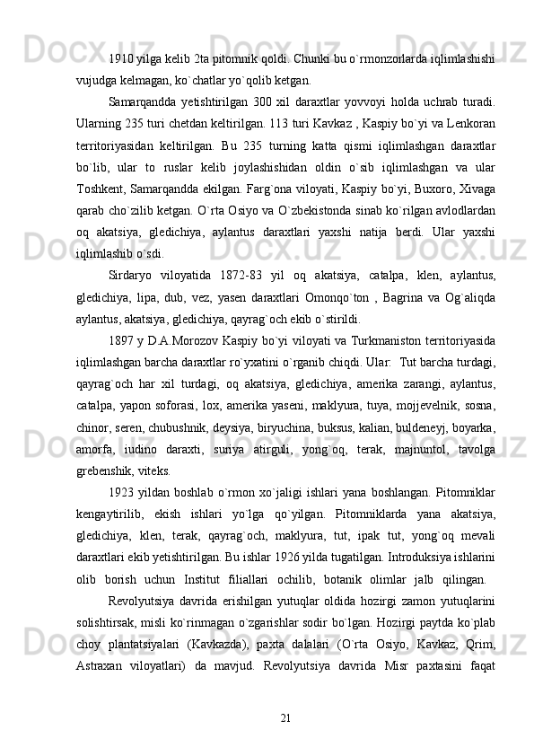 1910 yilga kelib 2ta pitomnik qoldi. Chunki bu o`rmonzorlarda iqlimlashishi
vujudga kelmagan, ko`chatlar yo`qolib ketgan.  
Samarqandda   yetishtirilgan   300   xil   daraxtlar   yovvoyi   holda   uchrab   turadi.
Ularning 235 turi chetdan keltirilgan. 113 turi Kavkaz , Kaspiy bo`yi va Lenkoran
territoriyasidan   keltirilgan.   Bu   235   turning   katta   qismi   iqlimlashgan   daraxtlar
bo`lib,   ular   to   ruslar   kelib   joylashishidan   oldin   o`sib   iqlimlashgan   va   ular
Toshkent, Samarqandda ekilgan. Farg`ona viloyati, Kaspiy bo`yi, Buxoro, Xivaga
qarab cho`zilib ketgan. O`rta Osiyo va O`zbekistonda sinab ko`rilgan avlodlardan
oq   akatsiya,   gledichiya,   aylantus   daraxtlari   yaxshi   natija   berdi.   Ular   yaxshi
iqlimlashib o`sdi. 
Sirdaryo   viloyatida   1872-83   yil   oq   akatsiya,   catalpa,   klen,   aylantus,
gledichiya,   lipa,   dub,   vez,   yasen   daraxtlari   Omonqo`ton   ,   Bagrina   va   Og`aliqda
aylantus, akatsiya, gledichiya, qayrag`och ekib o`stirildi.
1897 y D.A.Morozov Kaspiy bo`yi viloyati va Turkmaniston territoriyasida
iqlimlashgan barcha daraxtlar ro`yxatini o`rganib chiqdi. Ular:  Tut barcha turdagi,
qayrag`och   har   xil   turdagi,   oq   akatsiya,   gledichiya,   amerika   zarangi,   aylantus,
catalpa,   yapon   soforasi,   lox,   amerika   yaseni,   maklyura,   tuya,   mojjevelnik,   sosna,
chinor, seren, chubushnik, deysiya, biryuchina, buksus, kalian, buldeneyj, boyarka,
amorfa,   iudino   daraxti,   suriya   atirguli,   yong`oq,   terak,   majnuntol,   tavolga
grebenshik, viteks. 
1923   yildan   boshlab   o`rmon   xo`jaligi   ishlari   yana   boshlangan.   Pitomniklar
kengaytirilib,   ekish   ishlari   yo`lga   qo`yilgan.   Pitomniklarda   yana   akatsiya,
gledichiya,   klen,   terak,   qayrag`och,   maklyura,   tut,   ipak   tut,   yong`oq   mevali
daraxtlari ekib yetishtirilgan. Bu ishlar 1926 yilda tugatilgan. Introduksiya ishlarini
olib   borish   uchun   Institut   filiallari   ochilib,   botanik   olimlar   jalb   qilingan.  
Revolyutsiya   davrida   erishilgan   yutuqlar   oldida   hozirgi   zamon   yutuqlarini
solishtirsak, misli ko`rinmagan o`zgarishlar sodir bo`lgan. Hozirgi paytda ko`plab
choy   plantatsiyalari   (Kavkazda),   paxta   dalalari   (O`rta   Osiyo,   Kavkaz,   Qrim,
Astraxan   viloyatlari)   da   mavjud.   Revolyutsiya   davrida   Misr   paxtasini   faqat
21 