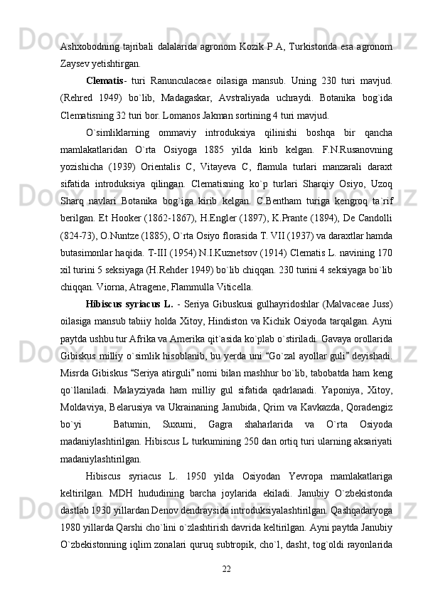 Ashxobodning   tajribali   dalalarida   agronom   Kozik   P.A,   Turkistonda   esa   agronom
Zaysev yetishtirgan. 
Clematis -   turi   Ranunculaceae   oilasiga   mansub.   Uning   230   turi   mavjud.
(Rehred   1949)   bo`lib,   Madagaskar,   Avstraliyada   uchraydi.   Botanika   bog`ida
Clematisning 32 turi bor. Lomanos Jakman sortining 4 turi mavjud. 
O`simliklarning   ommaviy   introduksiya   qilinishi   boshqa   bir   qancha
mamlakatlaridan   O`rta   Osiyoga   1885   yilda   kirib   kelgan.   F.N.Rusanovning
yozishicha   (1939)   Orientalis   C,   Vitayeva   C,   flamula   turlari   manzarali   daraxt
sifatida   introduksiya   qilingan.   Clematisning   ko`p   turlari   Sharqiy   Osiyo,   Uzoq
Sharq   navlari   Botanika   bog`iga   kirib   kelgan.   C.Bentham   turiga   kengroq   ta`rif
berilgan. Et Hooker (1862-1867), H.Engler (1897), K.Prante (1894), De Candolli
(824-73), O.Nuntze (1885), O`rta Osiyo florasida T. VII (1937) va daraxtlar hamda
butasimonlar haqida. T-III (1954) N.I.Kuznetsov (1914) Clematis L. navining 170
xil turini 5 seksiyaga (H.Rehder 1949) bo`lib chiqqan. 230 turini 4 seksiyaga bo`lib
chiqqan. Viorna, Atragene, Flammulla Viticella. 
Hibiscus   syriacus   L.   -   Seriya   Gibuskusi   gulhayridoshlar   (Malvaceae   Juss)
oilasiga mansub tabiiy holda Xitoy, Hindiston va Kichik Osiyoda tarqalgan. Ayni
paytda ushbu tur Afrika va Amerika qit`asida ko`plab o`stiriladi. Gavaya orollarida
Gibiskus milliy o`simlik hisoblanib, bu yerda uni   Go`zal  ayollar guli  deyishadi. 
Misrda Gibiskus  Seriya atirguli  nomi bilan mashhur bo`lib, tabobatda ham keng	
 
qo`llaniladi.   Malayziyada   ham   milliy   gul   sifatida   qadrlanadi.   Yaponiya,   Xitoy,
Moldaviya,  Belarusiya  va  Ukrainaning Janubida,   Qrim   va Kavkazda,  Qoradengiz
bo`yi     Batumin,   Suxumi,   Gagra   shaharlarida   va   O`rta   Osiyoda	

madaniylashtirilgan. Hibiscus L turkumining 250 dan ortiq turi ularning aksariyati
madaniylashtirilgan. 
Hibiscus   syriacus   L.   1950   yilda   Osiyodan   Yevropa   mamlakatlariga
keltirilgan.   MDH   hududining   barcha   joylarida   ekiladi.   Janubiy   O`zbekistonda
dastlab 1930 yillardan Denov dendraysida introduksiyalashtirilgan. Qashqadaryoga
1980 yillarda Qarshi cho`lini o`zlashtirish davrida keltirilgan. Ayni paytda Janubiy
O`zbekistonning iqlim zonalari quruq subtropik, cho`l, dasht, tog`oldi rayonlarida
22 