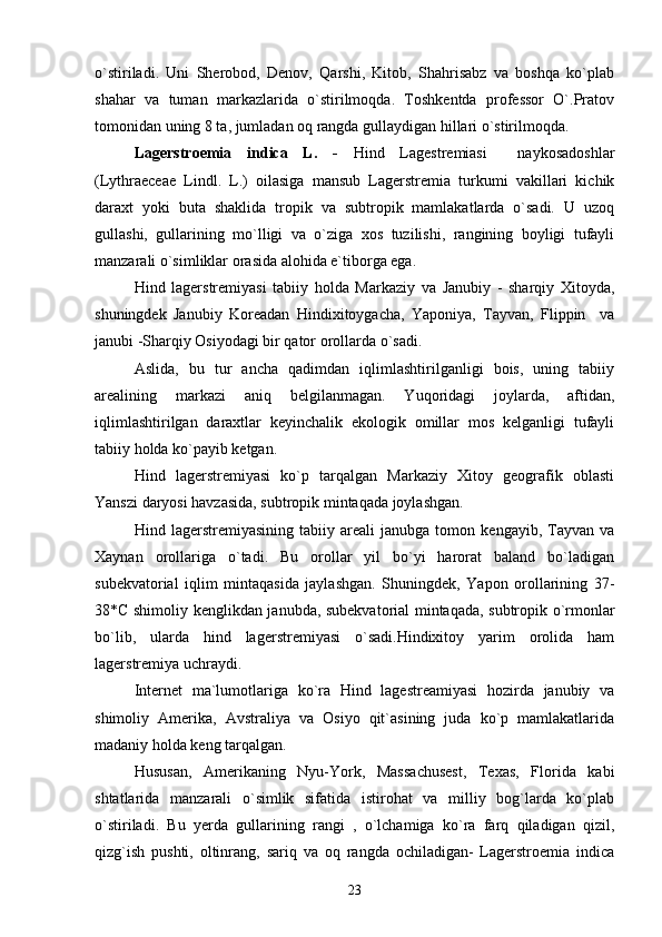 o`stiriladi.   Uni   Sherobod,   Denov,   Qarshi,   Kitob,   Shahrisabz   va   boshqa   ko`plab
shahar   va   tuman   markazlarida   o`stirilmoqda.   Toshkentda   professor   O`.Pratov
tomonidan uning 8 ta, jumladan oq rangda gullaydigan hillari o`stirilmoqda. 
Lagerstroemia   indica   L.   -   Hind   Lagestremiasi     naykosadoshlar
(Lythraeceae   Lindl.   L.)   oilasiga   mansub   Lagerstremia   turkumi   vakillari   kichik
daraxt   yoki   buta   shaklida   tropik   va   subtropik   mamlakatlarda   o`sadi.   U   uzoq
gullashi,   gullarining   mo`lligi   va   o`ziga   xos   tuzilishi,   rangining   boyligi   tufayli
manzarali o`simliklar orasida alohida e`tiborga ega.
Hind   lagerstremiyasi   tabiiy   holda   Markaziy   va   Janubiy   -   sharqiy   Xitoyda,
shuningdek   Janubiy   Koreadan   Hindixitoygacha,   Yaponiya,   Tayvan,   Flippin     va
janubi -Sharqiy Osiyodagi bir qator orollarda o`sadi.
Aslida,   bu   tur   ancha   qadimdan   iqlimlashtirilganligi   bois,   uning   tabiiy
arealining   markazi   aniq   belgilanmagan.   Yuqoridagi   joylarda,   aftidan,
iqlimlashtirilgan   daraxtlar   keyinchalik   ekologik   omillar   mos   kelganligi   tufayli
tabiiy holda ko`payib ketgan.
Hind   lagerstremiyasi   ko`p   tarqalgan   Markaziy   Xitoy   geografik   oblasti
Yanszi daryosi havzasida, subtropik mintaqada joylashgan. 
Hind   lagerstremiyasining   tabiiy   areali   janubga   tomon   kengayib,   Tayvan   va
Xaynan   orollariga   o`tadi.   Bu   orollar   yil   bo`yi   harorat   baland   bo`ladigan
subekvatorial   iqlim   mintaqasida   jaylashgan.   Shuningdek,   Yapon   orollarining   37-
38*C shimoliy kenglikdan janubda, subekvatorial mintaqada, subtropik o`rmonlar
bo`lib,   ularda   hind   lagerstremiyasi   o`sadi.Hindixitoy   yarim   orolida   ham
lagerstremiya uchraydi.
Internet   ma`lumotlariga   ko`ra   Hind   lagestreamiyasi   hozirda   janubiy   va
shimoliy   Amerika,   Avstraliya   va   Osiyo   qit`asining   juda   ko`p   mamlakatlarida
madaniy holda keng tarqalgan. 
Hususan,   Amerikaning   Nyu-York,   Massachusest,   Texas,   Florida   kabi
shtatlarida   manzarali   o`simlik   sifatida   istirohat   va   milliy   bog`larda   ko`plab
o`stiriladi.   Bu   yerda   gullarining   rangi   ,   o`lchamiga   ko`ra   farq   qiladigan   qizil,
qizg`ish   pushti,   oltinrang,   sariq   va   oq   rangda   ochiladigan-   Lagerstroemia   indica
23 