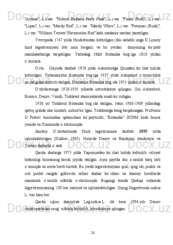 Acoma ,   L.i.var.   Hubrid   Basham   Party   Pink ,   L.i.var.   Fonto   (Red) ,   L.i.var.     
Lipan ,   L.i.var.   Mardy   Red ,   L.i.var.   Mardy   White ,   L.i.var.   Potomac   (Rink) ,
       
L.i.var.  William Teower Watermelon Red  kabi madaniy navlari yaratilgan. 	
 
Yevropada 1747 yilda Hindistondan keltirilgan (shu sababli  unga K.Linney
hind   lagestremiyasi   deb   nom   bergan)   va   bu   yerdan     dunyoning   ko`plab
mamlakatlariga   tarqatilgan.   Yaltadagi   Nikit   Botanika   bog`iga   1816   yildan
o`stiriladi. 
O`rta       Osiyoda   dastlab   1928   yilda   Ashxobodga   Qrimdan   ko`chat   holida
keltirilgan.   Turkmaniston   Botanika   bog`iga   1937   yilda   Ashxobod   o`rmonchilik
xo`jaligidan keltirib ekilgan. Dushanbe Botanika bog`ida 1951 yildan o`stiriladi. 
O`zbekistonga   1928-1935   yillarda   introduksiya   qilingan.   Uni   Ashxobod,
Buxoro, Denov, Vaxsh, Toshkent stansiyalarida sinab ko`rishgan. 
1936   yil   Toshkent   Botanika   bog`ida   ekilgan,   lekin   1968-1969   yillardagi
qattiq qishda ular muzlab, nobud bo`lgan. Toshkentga keng tarqalmagan. Professor
O`.Pratov   tomonidna   qalamchasi   ko`paytirilib,   Botanika   IICHM   bosh   binosi	
 
yonida va Xumsonda o`stirilmoqda. 
Janubiy   O`zbekistonda   Hind   lagestremiasi   dastlab   1935   yilda
iqlimlashtirilgan   (Kulkov   1965).   Hozirda   Denov   va   Bandixon   dendiraysi   va
Termiz shahrida o`sadi. 
Qarshi   shahriga   1975   yilda   Yaponiyadan   ko`chat   holida   keltirilib,   viloyat
hokimligi   binosining   kirish   joyida   ekilgan.   Ayni   paytda   shu   o`simlik   barq   urib
o`smoqda va meva berib turibdi. Bu yerda lagerstremiyani qizil, qizg`ish, pushti va
och   pushti   rangda   gullovchi   xillari   shahar   ko`chlari   va   shaxsiy   hovlilarda
manzarali   o`simlik   sifatida   o`stirilmoqda.   Bugungi   kunda   Qashqa   vohasida
lagerstremiyaning 230 turi mavjud va iqlimlashtirilgan. Uning Gagestremia indica
L. turi ham bor. 
Qarshi   iqlim   sharoitida   Lag.indica.L.   ilk   bora   1994-yili   Denov
dendroparkidan urug` sifatida keltirilib, introduksiya qilingan. 
 
24 