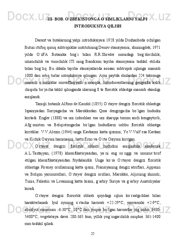 III- BOB. O`ZBEKISTONGA O`SIMLIKLARNI YALPI 
INTRODUKSIYA QILISH
Daraxt va butalarning yalpi introduksiyasi 1928 yilda Dushanbeda ochilgan
Butun ittifoq quruq subtropiklar institutining Denov stansiyasini, shuningdek, 1971
yilda   O`zFA   Botanika   bog`i   bilan   R.R.Shreder   nomidagi   bog`dorchilik,
uzumchilik   va   vinochilik   ITI   ning   Bandixon   tajriba   stansiyasini   tashkil   etilishi
bilan   bog`liq.   Bu   ikkala   tajriba   stansiyalarida   asosan   subtropik   iqlimga   mansub
1000   dan   ortiq   turlar   introduksiya   qilingan.   Ayni   paytda   shulardan   224   taksonga
mansub   o`simliklar   muvaffaqiyatli   o`smoqda.   Introdusentlarning   geografik   kelib
chiqishi bo`yicha tahlil qilinganda ularning 8 ta floristik oblastga mansub ekanligi
aniqlandi.
Taniqli botanik Alfons de Kandol (1855) O`rtayer dengizi floristik oblastiga
Ispaniyadan   Suriyagacha   va   Marokkodan   Qora   dengizgacha   bo`lgan   hududni
kiritadi. Engler  (1888)  va uni  izdoshlari  esa  uni  sharqqa tomon anch kengaytirib,
Afg`oniston   va   Belujistongacha   bo`lgan   hududlarni   ushbu   floristik   oblastga
kiritdilar. V.V.Alexin (1944) unga Kavkazni katta qismini, Ye.V.Vulf esa Kavkaz
va Kichik Osiyoni hammasini, hatto Eron va O`rta Osiyoni kiritgan. 
О `rtayer   dengizi   floristik   oblasti   hududini   aniqlashda   akademik
A.L.Taxtajyan,   (1978)   klassifikatsiyasidan,   ya`ni   eng   s о `nggi   va   umume`tirof
etilgan   klassifikatsiyasidan   foydalandik.   Unga   k о `ra   О `rtayer   dengizi   floristik
oblastiga Pireney orollarining katta qismi, Fransiyaning  dengiz atroflari, Appenin
va   Bolqon   yarimorollari,   О `rtayer   dengizi   orollari,   Marokko,   Aljirning   shimoli,
Tunis,   Falastin   va   Livanning   katta   kismi,   g`arbiy   Suriya   va   g`arbiy   Anatoliyalar
kiradi.
O`rtayer   dengizi   florostik   oblasti   quyidagi   iqlim   ko`rsatgichlari   bilan
harakterlanadi.   Iyul   oyining   o`rtacha   harorati   +22-29*C,   yanvarniki   +2-9*C,
absolyut  minimum   -6-30*C,  10*C   dan  yuqori   bo`lgan  haroratlar  yig`indisi  3400-
5400*C,   vegetatsiya   davri   280-365   kun,   yillik   yog`ingarchilik   miqdori   361-1400
mm tashkil qiladi.
25 