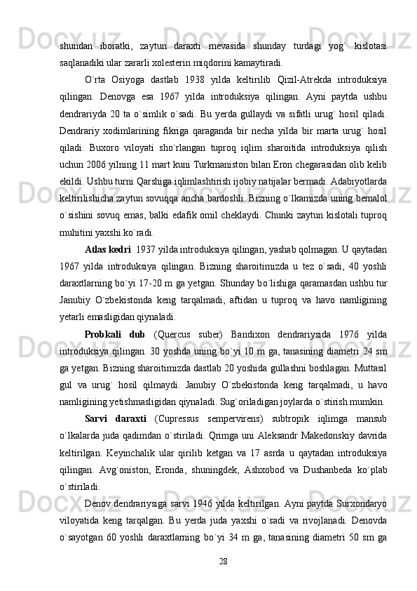 shundan   iboratki,   zaytun   daraxti   mevasida   shunday   turdagi   yog`   kislotasi
saqlanadiki ular zararli xolesterin miqdorini kamaytiradi. 
О `rta   Osiyoga   dastlab   1938   yilda   keltirilib   Qizil-Atrekda   introduksiya
qilingan.   Denovga   esa   1967   yilda   introduksiya   qilingan.   Ayni   paytda   ushbu
dendrariyda   20  ta   о `simlik  o`sadi.   Bu   yerda   gullaydi   va   sifatli   urug`   hosil   qiladi.
Dendrariy   xodimlarining   fikriga   qaraganda   bir   necha   yilda   bir   marta   urug`   hosil
qiladi.   Buxoro   viloyati   sho`rlangan   tuproq   iqlim   sharoitida   introduksiya   qilish
uchun 2006 yilning 11 mart kuni Turkmaniston bilan Eron chegarasidan olib kelib
ekildi. Ushbu turni Qarshiga iqlimlashtirish ijobiy natijalar bermadi. Adabiyotlarda
keltirilishicha zaytun sovuqqa ancha bardoshli. Bizning   о `lkamizda uning bemalol
о `sishini sovuq emas, balki edafik omil cheklaydi. Chunki zaytun kislotali tuproq
muhitini yaxshi k о `radi.
Atlas kedri   1937 yilda introduksiya qilingan, yashab qolmagan. U qaytadan
1967   yilda   introduksiya   qilingan.   Bizning   sharoitimizda   u   tez   o`sadi,   40   yoshli
daraxtlarning b о `yi 17-20 m ga yetgan. Shunday b о `lishiga qaramasdan ushbu tur
Janubiy   О `zbekistonda   keng   tarqalmadi,   aftidan   u   tuproq   va   havo   namligining
yetarli emasligidan qiynaladi. 
Probkali   dub   (Quercus   suber)   Bandixon   dendrariysida   1976   yilda
introduksiya qilingan. 30 yoshda uning b о `yi 10 m ga, tanasining diametri 24 sm
ga yetgan. Bizning sharoitimizda dastlab 20 yoshida gullashni boshlagan. Muttasil
gul   va   urug`   hosil   qilmaydi.   Janubiy   О `zbekistonda   keng   tarqalmadi,   u   havo
namligining yetishmasligidan qiynaladi. Sug`oriladigan joylarda  о `stirish mumkin.
Sarvi   daraxti   (Cupressus   sempervirens)   subtropik   iqlimga   mansub
о `lkalarda juda qadimdan   о `stiriladi. Qrimga uni Aleksandr Makedonskiy davrida
keltirilgan.   Keyinchalik   ular   qirilib   ketgan   va   17   asrda   u   qaytadan   introduksiya
qilingan.   Avg`oniston,   Eronda,   shuningdek,   Ashxobod   va   Dushanbeda   k о `plab
о `stiriladi.
Denov dendrariysiga sarvi 1946 yilda keltirilgan. Ayni paytda Surxondaryo
viloyatida   keng   tarqalgan.   Bu   yerda   juda   yaxshi   o`sadi   va   rivojlanadi.   Denovda
о `sayotgan   60   yoshli   daraxtlarning   b о `yi   34   m   ga,   tanasining   diametri   50   sm   ga
28 