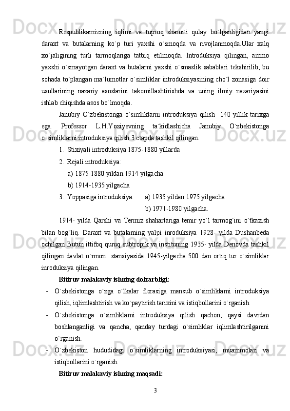 Respublikamizning   iqlimi   va   tuproq   sharoiti   qulay   bo`lganligidan   yangi
daraxt   va   butalarning   ko`p   turi   yaxshi   o`smoqda   va   rivojlanmoqda.Ular   xalq
xo`jaligining   turli   tarmoqlariga   tatbiq   etilmoqda.   Introduksiya   qilingan,   ammo
yaxshi  o`smayotgan   daraxt  va   butalarni  yaxshi   o`smaslik  sabablari   tekshirilib,  bu
sohada to`plangan ma`lumotlar  o`simliklar introduksiyasining  cho`l zonasiga doir
usullarining   nazariy   asoslarini   takomillashtirishda   va   uning   ilmiy   nazariyasini
ishlab chiqishda asos bo`lmoqda.
Janubiy   О`zbekistonga   о`simliklarni   introduksiya   qilish     140   yillik   tarixga
ega.   Professor   L.H.Yoziyevning   ta`kidlashicha   Janubiy   О`zbekistonga
о`simliklarni introduksiya qilish 3 etapda tashkil qilingan.
1.  Stixiyali introduksiya 1875-1880 yillarda
2.  Rejali introduksiya :  
a) 1875-1880 yildan 1914 yilgacha
b) 1914-1935 yilgacha  
3.     Yoppasiga introduksiya: a) 1935 yildan 1975 yilgacha 
b) 1971-1980 yilgacha.
1914-   yilda   Qarshi   va   Termiz   shaharlariga   temir   yо`l   tarmog`ini   о`tkazish
bilan   bog`liq.   Daraxt   va   butalarning   yalpi   inroduksiya   1928-   yilda   Dushanbeda
ochilgan Butun ittifoq quruq subtropik va instituning 1935- yilda Denovda tashkil
qilingan   davlat   о`rmon     stansiyasida   1945-yilgacha   500   dan   ortiq   tur   о`simliklar
inroduksiya qilingan.      
Bitiruv malakaviy ishning dolzarbligi:
- O`zbekistonga   o`zga   o`lkalar   florasiga   mansub   o`simliklarni   introduksiya
qilish, iqlimlashtirish va ko`paytirish tarixini va istiqbollarini o`rganish. 
- O`zbekistonga   o`simliklarni   introduksiya   qilish   qachon,   qaysi   davrdan
boshlanganligi   va   qancha,   qanday   turdagi   o`simliklar   iqlimlashtirilganini
o`rganish.
- O`zbekiston   hududidagi   o`simliklarning   introduksiyasi,   muammolari   va
istiqbollarini o`rganish.
Bitiruv malakaviy ishning maqsadi:
3 