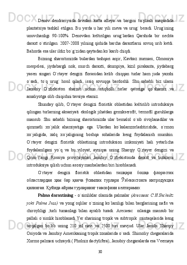Denov   dendrariysida   lavrdan   katta   alleya   va   bargini   t о `plash   maqsadida
plantatsiya   tashkil   etilgan.   Bu   yerda   u   har   yili   meva   va   urug`   beradi.   Urug`ining
unuvchanligi   90-100%.   Denovdan   keltirilgan   urug`lardan   Qarshida   bir   nechta
daraxt   о `stirilgan.   2007-2008   yilning  qishida   barcha   daraxtlarni   sovuq   urib   ketdi.
Bahorda esa ular ildiz b о `g`zidan qaytadan k о `karib chiqdi.
Bizning   sharoitimizda   bulardan   tashqari   anjir,   Kavkaz   xurmasi,   Olmoniya
mespelesi,   jiydabargli   nok,   murch   daraxti,   skumpiya,   kizil   pirakanta,   jiydabarg
yasen   singari   О `rtayer   dengizi   florasidan   kelib   chiqqan   turlar   ham   juda   yaxshi
o`sadi,   t о `q   urug`   hosil   qiladi,   issiq   sovuqqa   bardoshli.   Shu   sababli   biz   ularni
Janubiy   O`zbekiston   sharoiti   uchun   istiqbolli   turlar   qatoriga   q о `shamiz   va
amaliyotga olib chiqishni tavsiya etamiz.
Shunday   qilib,   О `rtayer   dengizi   floristik   oblastidan   keltirilib   introduksiya
qilingan   turlarning   aksariyati   ekologik   jihatdan   gemikserofit,   termofil   guruhlarga
mansub.   Shu   sababli   bizning   sharoitimizda   ular   bemalol   о `sib   rivojlanadilar   va
qimmatli   x о `jalik   ahamiyatiga   ega.   Ulardan   k о `kalamzorlashtirishda,   о `rmon
x о `jaligida,   xalq   x о `jaligining   boshqa   sohalarida   keng   foydalanish   mumkin.
О `rtayer   dengizi   floristik   oblastining   introduksion   imkoniyati   hali   yetarlicha
foydalanilgani   y о `q   va   bu   viloyat,   ayniqsa   uning   Sharqiy   О `rtayer   dengizi   va
Qrim-Yangi   Rossiya   provitsiyalari   Janubiy   О `zbekistonda   daraxt   va   butalarni
introduksiya qilish uchun asosiy manbalardan biri hisoblanadi.
О`rtayer   dengizi   floristik   oblastidan   ташқари   бошқа   флористик
областлардан   ҳам   бир   қанча   ўсимлик   турлари   Ўзбекистонга   интродукция
қилинган. Қуйида айрим турларнинг тавсифини келтирамиз:
Palma daraxtining -   o`simliklar olamida palmalar   (Arecaeac C.H.Shchultz
yoki   Palme   Juss)   va   yong`oqlilar   o`zining   ko`lamligi   bilan   barglarining   nafis   va
chiroyliligi   ,turli   tumanlagi   bilan   ajralib   turadi.   Arecaeac     oilasiga   mansub   bir
pallali o`simlik hisoblanadi.Yer sharining tropik va subtropik   mintaqalarida keng
tarqalgan   bo`lib   uning   210   xil   navi   va   2500   turi   mavjud.   Ular   Janubi   Sharqiy
Osiyoda va Janubiy Amerikaning tropik zonalarida o`sadi. Shimoliy chegaralarida
Xurmo palmasi uchraydi.( Pholnix dactylifera), Janubiy chegaralarda esa Veernaya
30 
