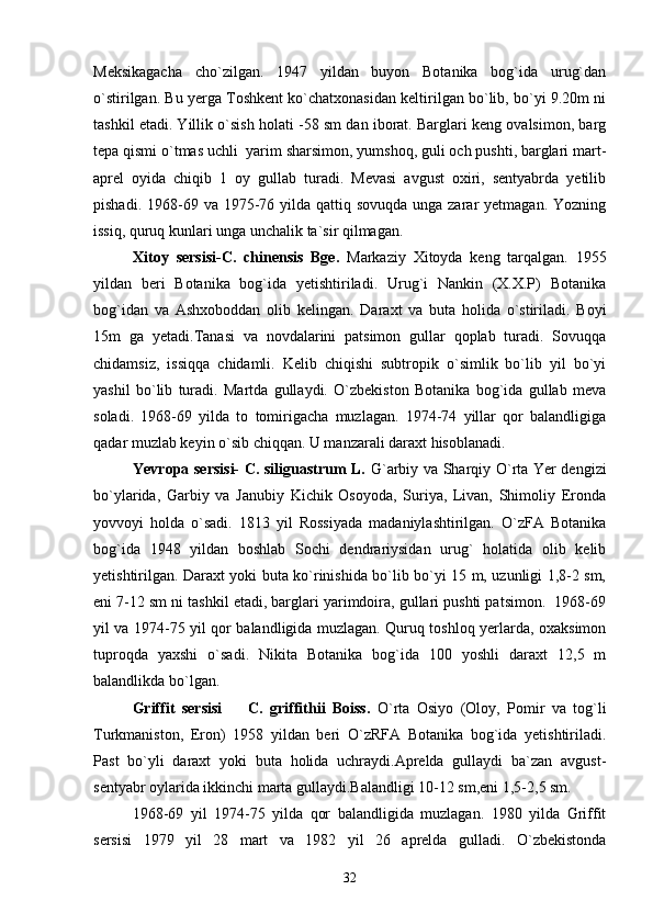 Meksikagacha   cho`zilgan.   1947   yildan   buyon   Botanika   bog`ida   urug`dan
o`stirilgan. Bu yerga Toshkent ko`chatxonasidan keltirilgan bo`lib, bo`yi 9.20m ni
tashkil etadi. Yillik o`sish holati -58 sm dan iborat. Barglari keng ovalsimon, barg
tepa qismi o`tmas uchli  yarim sharsimon, yumshoq, guli och pushti, barglari mart-
aprel   oyida   chiqib   1   oy   gullab   turadi.   Mevasi   avgust   oxiri,   sentyabrda   yetilib
pishadi. 1968-69 va 1975-76 yilda  qattiq sovuqda unga zarar  yetmagan. Yozning
issiq, quruq kunlari unga unchalik ta`sir qilmagan.
Xitoy   sersisi-C.   chinensis   Bge.   Markaziy   Xitoyda   keng   tarqalgan.   1955
yildan   beri   Botanika   bog`ida   yetishtiriladi.   Urug`i   Nankin   (X.X.P)   Botanika
bog`idan   va   Ashxoboddan   olib   kelingan.   Daraxt   va   buta   holida   o`stiriladi.   Boyi
15m   ga   yetadi.Tanasi   va   novdalarini   patsimon   gullar   qoplab   turadi.   Sovuqqa
chidamsiz,   issiqqa   chidamli.   Kelib   chiqishi   subtropik   o`simlik   bo`lib   yil   bo`yi
yashil   bo`lib   turadi.   Martda   gullaydi.   O`zbekiston   Botanika   bog`ida   gullab   meva
soladi.   1968-69   yilda   to   tomirigacha   muzlagan.   1974-74   yillar   qor   balandligiga
qadar muzlab keyin o`sib chiqqan. U manzarali daraxt hisoblanadi.
Yevropa sersisi-  C. siliguastrum L.   G`arbiy va Sharqiy O`rta Yer dengizi
bo`ylarida,   Garbiy   va   Janubiy   Kichik   Osoyoda,   Suriya,   Livan,   Shimoliy   Eronda
yovvoyi   holda   o`sadi.   1813   yil   Rossiyada   madaniylashtirilgan.   O`zFA   Botanika
bog`ida   1948   yildan   boshlab   Sochi   dendrariysidan   urug`   holatida   olib   kelib
yetishtirilgan. Daraxt yoki buta ko`rinishida bo`lib bo`yi 15 m, uzunligi 1,8-2 sm,
eni 7-12 sm ni tashkil etadi, barglari yarimdoira, gullari pushti patsimon.  1968-69
yil va 1974-75 yil qor balandligida muzlagan. Quruq toshloq yerlarda, oxaksimon
tuproqda   yaxshi   o`sadi.   Nikita   Botanika   bog`ida   100   yoshli   daraxt   12,5   m
balandlikda bo`lgan.
Griffit   sersisi     C.   griffithii   Boiss.   O`rta   Osiyo   (Oloy,   Pomir   va   tog`li
Turkmaniston,   Eron)   1958   yildan   beri   O`zRFA   Botanika   bog`ida   yetishtiriladi.
Past   bo`yli   daraxt   yoki   buta   holida   uchraydi.Aprelda   gullaydi   ba`zan   avgust-
sentyabr oylarida ikkinchi marta gullaydi.Balandligi 10-12 sm,eni 1,5-2,5 sm.
1968-69   yil   1974-75   yilda   qor   balandligida   muzlagan.   1980   yilda   Griffit
sersisi   1979   yil   28   mart   va   1982   yil   26   aprelda   gulladi.   O`zbekistonda
32 