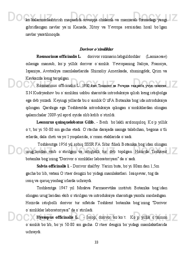 ko`kalamzorlashtirish   maqsadidi   sovuqqa   chidamli   va   manzarali   formadagi   yangi
gibridlangan   navlar   ya`ni   Kanada,   Xitoy   va   Yevropa   sersisidan   hosil   bo`lgan
navlar yaratilmoqda.
Dorivor o`simliklar
Rosmarinus officinalis L .   dorivor rozmarin labguldoshlar   (Lamiaceae) 
oilasiga   mansub,   ko`p   yillik   dorivor   o`simlik.   Yevropaning   Italiya,   Fransiya,
Ispaniya,   Avstraliya   mamlakatlarida   Shimoliy   Amerikada,   shuningdek,   Qrim   va
Kavkazda keng tarqalgan. 
Rosmarinus   officinalis   L.   1930   йил   Тошкент   ва   Регарда   тажриба   учун   экилган.
S.N.Kudryashov bu o`simlikni ushbu sharoitda introduksiya qilish keng istiqbolga
ega deb yozadi. Keyingi yillarda bu o`simlik O`zFA Botanika bog`ida introduksiya
qilingan.   Qarshiga   ega   Toshkentda   introduksiya   qilingan   o`simliklardan   olingan
qalamchalar 2009-yil aprel oyida olib kelib o`stirildi. 
Leonurus  quinquelobatus Gilib. -   Besh    bo`lakli  arslonquloq. Ko`p yillik
o`t, bo`yi 50-80 sm  gacha etadi. O`rtacha darajada namga talabchan, begona o`tli
erlarda, dala cheti va yo`l yoqalarida, o`rmon etaklarida o`sadi.
 Toshkentga 1956 yil sobiq SSSR FA Sibir filiali Botanika bog`idan olingan
urug`laridan   ekib   o`stirilgan   va   istiqbolli   tur   deb   topilgan.   Hozirda   Toshkent
botanika bog`ining  Dorivor o`simliklar laboratoriyasi  da o`sadi. 	
 
Salvia  officinalis  l. -   Dorivor shalfey. Yarim  buta, bo`yi 80sm dan 1,5m 
gacha bo`lib, vatani O`rtaer dengizi bo`yidagi mamlakatlari. Issiqsevar, tog`da 
issiq va quruq yonbag`irlarda uchraydi.
Toshkentga   1947   yil   Moskva   Farmasevtika   instituti   Botanika   bog`idan
olingan urug`laridan ekib o`stirilgan va introduksiya sharoitiga yaxshi moslashgan.
Hozirda   istiqbolli   dorivor   tur   sifatida   Toshkent   botanika   bog`ining   Dorivor	

o`simliklar laboratoriyasi  da o`stiriladi.	

Hyssopus   officinalis   L.     -   Issop,   dorivor   ko`ko`t.     Ko`p   yillik   o`tsimon
o`simlik   bo`lib,   bo`yi   50-80   sm   gacha.   O`rtaer   dengizi   bo`yidagi   mamlakatlarida
uchraydi. 
33 