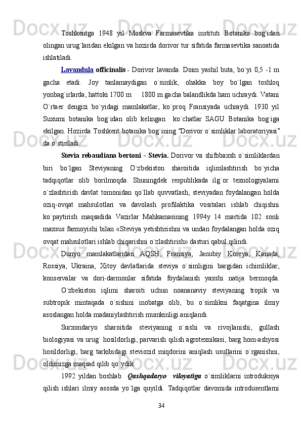 Toshkentga   1948   yil   Moskva   Farmasevtika   instituti   Botanika   bog`idan
olingan urug`laridan ekilgan va hozirda dorivor tur sifatida farmasevtika sanoatida
ishlatiladi. 
Lavandula   officinalis   -   Dorivor lavanda. Doim yashil buta, bo`yi 0,5 -1 m
gacha   etadi.   Joy   tanlamaydigan   o`simlik,   ohakka   boy   bo`lgan   toshloq
yonbag`irlarda, hattoki 1700 m   1800 m gacha balandlikda ham uchraydi. Vatani
O`rtaer   dengizi   bo`yidagi   mamlakatlar,   ko`proq   Fransiyada   uchraydi.   1930   yil
Suxumi   botanika   bog`idan   olib   kelingan     ko`chatlar   SAGU   Botanika   bog`iga
ekilgan. Hozirda Toshkent botanika bog`ining  Dorivor o`simliklar laboratoriyasi	
 
da o`stiriladi.
Stevia rebaudiana bertoni  -   Stevia.   Dorivor  va shifobaxsh  o`simliklardan
biri   bo`lgan   Steviyaning   O`zbekiston   sharoitida   iqlimlashtirish   bo`yicha
tadqiqotlar   olib   borilmoqda.   Shuningdek   respublikada   ilg`or   texnologiyalarni
o`zlashtirish   davlat   tomonidan   qo`llab   quvvatlash,   steviyadan   foydalangan   holda
oziq-ovqat   mahsulotlari   va   davolash   profilaktika   vositalari   ishlab   chiqishni
ko`paytirish   maqsadida   Vazirlar   Mahkamasining   1994y   14   martida   102   sonli
maxsus farmoyishi bilan «Steviya yetishtirishni  va undan foydalangan holda oziq
ovqat mahsulotlari ishlab chiqarishni o`zlashtirish» dasturi qabul qilindi. 
Dunyo   mamlakatlaridan   AQSH,   Fransiya,   Janubiy   Koreya,   Kanada,
Rossiya,   Ukraina,   Xitoy   davlatlarida   steviya   o`simligini   bargidan   ichimliklar,
konservalar   va   dori-darmonlar   sifatida   foydalanish   yaxshi   natija   bermoqda.
O`zbekiston   iqlimi   sharoiti   uchun   noananaviy   steviyaning   tropik   va
subtropik   mintaqada   o`sishini   inobatga   olib,   bu   o`simlikni   faqatgina   ilmiy
asoslangan holda madaniylashtirish mumkinligi aniqlandi. 
Surxondaryo   sharoitida   steviyaning   o`sishi   va   rivojlanishi,   gullash
biologiyasi va urug` hosildorligi, parvarish qilish agrotexnikasi, barg hom-ashyosi
hosildorligi,   barg   tarkibidagi   steviozid   miqdorini   aniqlash   usullarini   o`rganishni,
oldimizga maqsad qilib qo`ydik. 
1992   yildan   boshlab     Qashqadaryo     viloyatiga   o`simliklarni   introduksiya
qilish   ishlari   ilmiy   asosda   yo`lga   quyildi.   Tadqiqotlar   davomida   introdusentlarni
34 