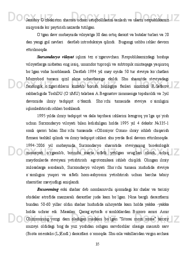 Janubiy O`zbekiston sharoiti uchun istiqbollilarini tanlash va ularni respublikamiz
miqyosida ko`paytirish nazarda tutilgan. 
O`tgan davr mobaynida viloyatga 30 dan ortiq daraxt va butalar turlari va 20
dan yangi gul navlari     dastlab introduksiya qilindi.   Bugungi ushbu ishlar davom
ettirilmoqda.
Surxondaryo   viloyat   iqlimi   tez   o`zgaruvchan.   Respublikamizdagi   boshqa
viloyatlarga nisbatan eng issiq, unumdor tuproqli va subtropik mintaqaga yaqinroq
bo`lgan   voha   hisoblanadi.   Dastlab   1994   yil   may   oyida   50   tur   steviya   ko`chatlari
Muzrobod   tumani   qizil   olma   uchastkasiga   ekildi.   Shu   sharoitda   steviyadagi
fenologik   o`zgarishlarni   kuzatib   borish   biologiya   fanlari   nomzodi   R.Safarov
rahbarligida ToshDU (O`zMU) talabasi A.Begmatov zimmasiga topshirildi va 2yil
davomida   ilmiy   tadqiqot   o`tkazdi.   Sho`rchi   tumanida   steviya   o`simligini
iqlimlashtirish ishlari boshlandi. 
1995 yilda  ilmiy  tadqiqot  va  dala  tajribasi  ishlarini   kengroq yo`lga qo`yish
uchun   Surxondaryo   viloyati   bilan   kelishilgan   holda   1995   yil   4   dekabr   №335-1
sonli   qarori   bilan   Sho`rchi   tumanida   «Olloxiyor   Oxun»   ilmiy   ishlab   chiqarish
firmasi tashkil qilindi va ilmiy tadqiqot ishlari shu yerda faol davom ettirilmoqda.
1994-2006   yil   mobaynida   Surxondaryo   sharoitida   steviyaning   bioekologik
xususiyati   o`rganilib,   birinchi   marta   sifatli   yetilgan   urug`lari   olindi,   ochiq
maydonlarda   steviyani   yetishtirish     agrotexnikasi   ishlab   chiqildi.   Olingan   ilmiy
xulosalarga   asoslanib,   Surxondaryo   viloyati   Sho`rchi   tumani   xududida   steviya
o`simligini   yuqori   va   sifatli   hom-ashyosini   yetishtirish   uchun   barcha   tabiiy
sharoitlar mavjudligi aniqlandi.
Buxoroning   eski   shahar   deb   nomlanuvchi   qismidagi   ko`chalar   va   tarixiy
obidalar   atrofida   manzarali   daraxtlar   juda   kam   bo`lgan.   Nina   bargli   daraxtlarni
bundan   50-60   yillar   oldin   shahar   hududida   nihoyatda   kam   holda   yakka   -yakka
holda   uchrar   edi.   Masalan:   Qarag`aytoifa   o`simliklardan   Buxoro   amiri   Amir
Olimxonning   yozgi   dam   oladigan   maskani   bo`lgan   Sitorai   moxi   xossa   tarixiy 
muzeyi   oldidagi   bog`da   yuz   yoshdan   oshgan   sarvdoshlar   olasiga   mansub   sarv
(Biota orientalis (L)Endl.) daraxtlari o`smoqda. Shu oila vakillaridan virgin archasi
35 