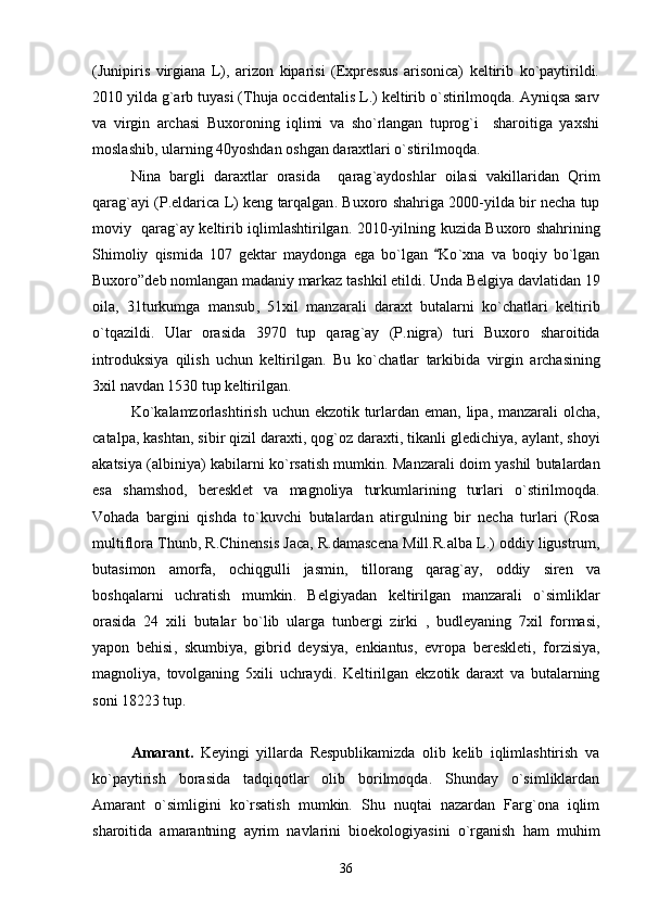 (Junipiris   virgiana   L),   arizon   kiparisi   (Expressus   arisonica)   keltirib   ko`paytirildi.
2010 yilda g`arb tuyasi (Thuja occidentalis L.) keltirib o`stirilmoqda. Ayniqsa sarv
va   virgin   archasi   Buxoroning   iqlimi   va   sho`rlangan   tuprog`i     sharoitiga   yaxshi
moslashib, ularning 40yoshdan oshgan daraxtlari o`stirilmoqda. 
Nina   bargli   daraxtlar   orasida     qarag ` aydoshlar   oilasi   vakillaridan   Qrim
qarag ` ayi  ( P . eldarica   L )  keng   tarqalgan .  Buxoro   shahriga  2000- yilda   bir   necha   tup
moviy     qarag ` ay   keltirib   iqlimlashtirilgan . 2010- yilning   kuzida   Buxoro   shahrining
Shimoliy   qismida   107   gektar   maydonga   ega   bo ` lgan   Ko ` xna   va   boqiy   bo ` lgan
Buxoro ” deb   nomlangan   madaniy   markaz   tashkil   etildi .  Unda   Belgiya   davlatidan  19
oila ,   31 turkumga   mansub ,   51 xil   manzarali   daraxt   butalarni   ko ` chatlari   keltirib
o ` tqazildi .   Ular   orasida   3970   tup   qarag ` ay   ( P . nigra )   turi   Buxoro   sharoitida
introduksiya   qilish   uchun   keltirilgan .   Bu   ko ` chatlar   tarkibida   virgin   archasining
3 xil   navdan  1530  tup   keltirilgan . 
Ko ` kalamzorlashtirish   uchun   ekzotik   turlardan   eman ,   lipa ,   manzarali   olcha ,
catalpa ,  kashtan ,  sibir   qizil   daraxti ,  qog ` oz   daraxti ,   tikanli   gledichiya ,  aylant ,  shoyi
akatsiya  ( albiniya )   kabilarni   ko ` rsatish   mumkin .  Manzarali   doim   yashil   butalardan
esa   shamshod ,   beresklet   va   magnoliya   turkumlarining   turlari   o ` stirilmoqda .
Vohada   bargini   qishda   to ` kuvchi   butalardan   atirgulning   bir   necha   turlari   ( Rosa
multiflora   Thunb ,  R . Chinensis   Jaca ,  R . damascena   Mill . R . alba   L .)  oddiy   ligustrum ,
butasimon   amorfa ,   ochiqgulli   jasmin ,   tillorang   qarag ` ay ,   oddiy   siren   va
boshqalarni   uchratish   mumkin .   Belgiyadan   keltirilgan   manzarali   o ` simliklar
orasida   24   xili   butalar   bo ` lib   ularga   tunbergi   zirki   ,   budleyaning   7 xil   formasi ,
yapon   behisi ,   skumbiya ,   gibrid   deysiya ,   enkiantus ,   evropa   bereskleti ,   forzisiya ,
magnoliya ,   tovolganing   5 xili   uchraydi .   Keltirilgan   ekzotik   daraxt   va   butalarning
soni 18223 tup.
Amarant.   Keyingi   yillarda   Respublikamizda   olib   kelib   iqlimlashtirish   va
ko`paytirish   borasida   tadqiqotlar   olib   borilmoqda.   Shunday   o`simliklardan
Amarant   o`simligini   ko`rsatish   mumkin.   Shu   nuqtai   nazardan   Farg`ona   iqlim
sharoitida   amarantning   ayrim   navlarini   bioekologiyasini   o`rganish   ham   muhim
36 