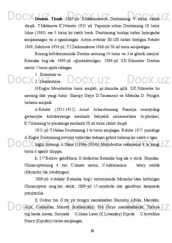 Deutzia   Thunb .- 1967-yil   S.Maksimovich   Deutzianing   9   turini   ishlab
chiqdi.   T.Makinova   K.Nemoto   1931   yil   Yaponiya   uchun   Deutzianing   18   turini
Iohur   (1965)   esa   5   turini   ko`rsatib   berdi.   Deutzianing   boshqa   turlari   hozirgacha
aniqlanmagan   va   o`rganilmagan.   Ayrim   avtorlar   80-100   turlari   borligini   Rehder
1949, Sokolova 1954 yil, T.I.Zaikonnikova 1966-yil 50 xil turini aniqlashgan. 
Bizning kolleksiyamizda Deutzia navining 14 turini va 3 ta gibridi mavjud.
Botanika   bog`ida   1949-yil   iqlimlashtirilgan.   1904-yil   S.K.Schneider   Deutzia
navini 2 turini qayta ishlagan. 
1. Eu deutzia va 
2. Neodeutziya
N.Engler   Mesodeutzia   turini   aniqlab,   qo`shimcha   qildi.   S.K.Schneider   bu
navning   ikki   yangi   turini:   Sharqiy   Osiyo   D.Taiwanesis   va   Meksika   D.   Pringlei
turlarini aniqladi. 
A.Rehder   (1911-1912)   Arnol   Arbaretumning   Fransiya   muzeyidagi
gerbariylar   kolleksiyasiga   asoslanib   Italiyalik   missionerlarni   to`plamlari,
E.Vilsonning to`plamlariga asoslanib 50 xil turini ishlab chiqdi. 
1921 yil T.Nakau Deutzianing 3 ta turini aniqlagan. Rehder 1927 yozishiga
A.Engler Deutzianing yovvoyi turlaridan tashqari gebrid turlarini ko`rsatib o`tgan. 
Ingliz   botanigi   A.Shaw   (1934a-1934b)   Mezodeutzia   seksiyasini   4   ta   yangi
turini o`rganib chiqqan. 
1.   I.V.Belilov   galofitlarni   O`zbekiston   Botanika   bog`ida   o`stirdi.   Shundan:
Climacopterining   4   turi   C.lanata   navini,   C.turkomanica     tabiiy   usulda
(Mirzacho`lda yetishtirgan) 
2009-yil   4-dekabr   Botanika   bog`i   teritoriyasida   Mirzacho`ldan   keltirilgan
Climacoptera   urug`lari   ekildi.   2009-yil   17-noyabrda   ular   galofitum   darajasida
yetishtirildi. 
2.   Cedrus   turi   O`rta   yer   dengizi   mamlakatlari   Shimoliy   Afrika,   Marokko,
Aljir,   C.atlantika,   Manetti   (k.atlassiskiy)   Old   Osiyo   mamlakatlarida,   Turkiya
tog`larida Anvan, Suriyada   C.libani Laws (K.Livanskiy) Kiprda   C.brevifolia	
 
Henry (Kiprskiy) turlari aniqlangan. 
38 