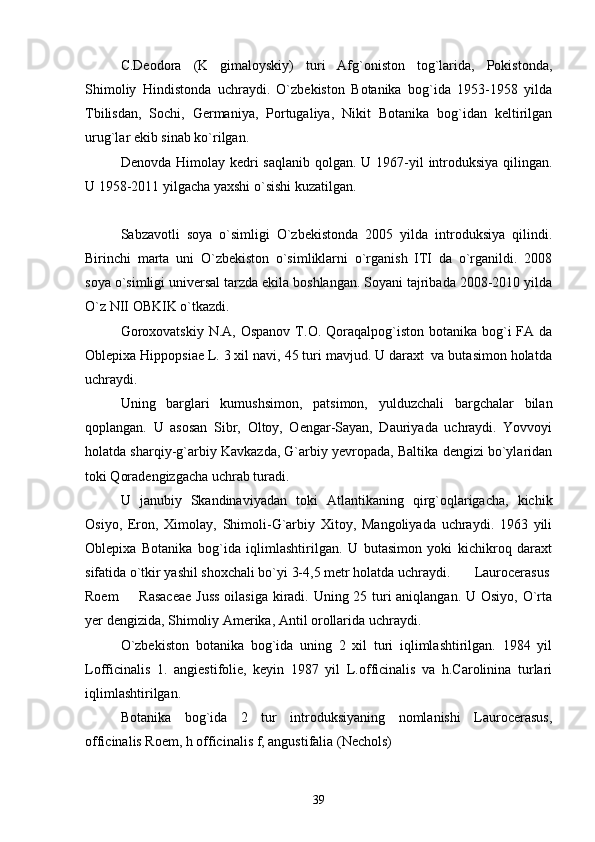 C.Deodora   (K   gimaloyskiy)   turi   Afg`oniston   tog`larida,   Pokistonda,
Shimoliy   Hindistonda   uchraydi.   O`zbekiston   Botanika   bog`ida   1953-1958   yilda
Tbilisdan,   Sochi,   Germaniya,   Portugaliya,   Nikit   Botanika   bog`idan   keltirilgan
urug`lar ekib sinab ko`rilgan. 
Denovda Himolay kedri saqlanib  qolgan.   U 1967-yil introduksiya qilingan.
U 1958-2011 yilgacha yaxshi o`sishi kuzatilgan. 
Sabzavotli   soya   o`simligi   O`zbekistonda   2005   yilda   introduksiya   qilindi.
Birinchi   marta   uni   O`zbekiston   o`simliklarni   o`rganish   ITI   da   o`rganildi.   2008
soya o`simligi universal tarzda ekila boshlangan. Soyani tajribada 2008-2010 yilda
O`z NII OBKIK o`tkazdi. 
Goroxovatskiy  N.A,  Ospanov  T.O. Qoraqalpog`iston  botanika bog`i  FA  da
Oblepixa Hippopsiae L. 3 xil navi, 45 turi mavjud. U daraxt  va butasimon holatda
uchraydi. 
Uning   barglari   kumushsimon,   patsimon,   yulduzchali   bargchalar   bilan
qoplangan.   U   asosan   Sibr,   Oltoy,   Oengar-Sayan,   Dauriyada   uchraydi.   Yovvoyi
holatda sharqiy-g`arbiy Kavkazda, G`arbiy yevropada, Baltika dengizi bo`ylaridan
toki Qoradengizgacha uchrab turadi. 
U   janubiy   Skandinaviyadan   toki   Atlantikaning   qirg`oqlarigacha,   kichik
Osiyo,   Eron,   Ximolay,   Shimoli-G`arbiy   Xitoy,   Mangoliyada   uchraydi.   1963   yili
Oblepixa   Botanika   bog`ida   iqlimlashtirilgan.   U   butasimon   yoki   kichikroq   daraxt
sifatida o`tkir yashil shoxchali bo`yi 3-4,5 metr holatda uchraydi.  Laurocerasus
Roem    Rasaceae  Juss  oilasiga kiradi. Uning 25 turi  aniqlangan. U Osiyo, O`rta
yer dengizida, Shimoliy Amerika, Antil orollarida uchraydi. 
O`zbekiston   botanika   bog`ida   uning   2   xil   turi   iqlimlashtirilgan.   1984   yil
Lofficinalis   1.   angiestifolie,   keyin   1987   yil   L.officinalis   va   h.Carolinina   turlari
iqlimlashtirilgan.
Botanika   bog`ida   2   tur   introduksiyaning   nomlanishi   Laurocerasus,
officinalis Roem, h officinalis f, angustifalia (Nechols)
39 