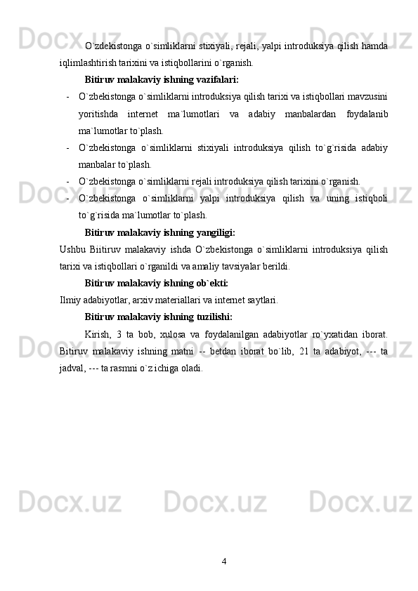 O`zdekistonga o`simliklarni stixiyali, rejali, yalpi introduksiya qilish hamda
iqlimlashtirish tarixini va istiqbollarini o`rganish.
Bitiruv malakaviy ishning vazifalari:
- O`zbekistonga o`simliklarni introduksiya qilish tarixi va istiqbollari mavzusini
yoritishda   internet   ma`lumotlari   va   adabiy   manbalardan   foydalanib
ma`lumotlar to`plash.
- O`zbekistonga   o`simliklarni   stixiyali   introduksiya   qilish   to`g`risida   adabiy
manbalar to`plash.
- O`zbekistonga o`simliklarni rejali introduksiya qilish tarixini o`rganish.
- O`zbekistonga   o`simliklarni   yalpi   introduksiya   qilish   va   uning   istiqboli
to`g`risida ma`lumotlar to`plash.
Bitiruv malakaviy ishning yangiligi:
Ushbu   Biitiruv   malakaviy   ishda   O`zbekistonga   o`simliklarni   introduksiya   qilish
tarixi va istiqbollari o`rganildi va amaliy tavsiyalar berildi.
Bitiruv malakaviy ishning ob`ekti:
Ilmiy adabiyotlar, arxiv materiallari va internet saytlari.
Bitiruv malakaviy ishning tuzilishi:
Kirish,   3   ta   bob,   xulosa   va   foydalanilgan   adabiyotlar   ro`yxatidan   iborat.
Bitiruv   malakaviy   ishning   matni   --   betdan   iborat   bo`lib,   21   ta   adabiyot,   ---   ta
jadval, --- ta rasmni o`z ichiga oladi.
4 
