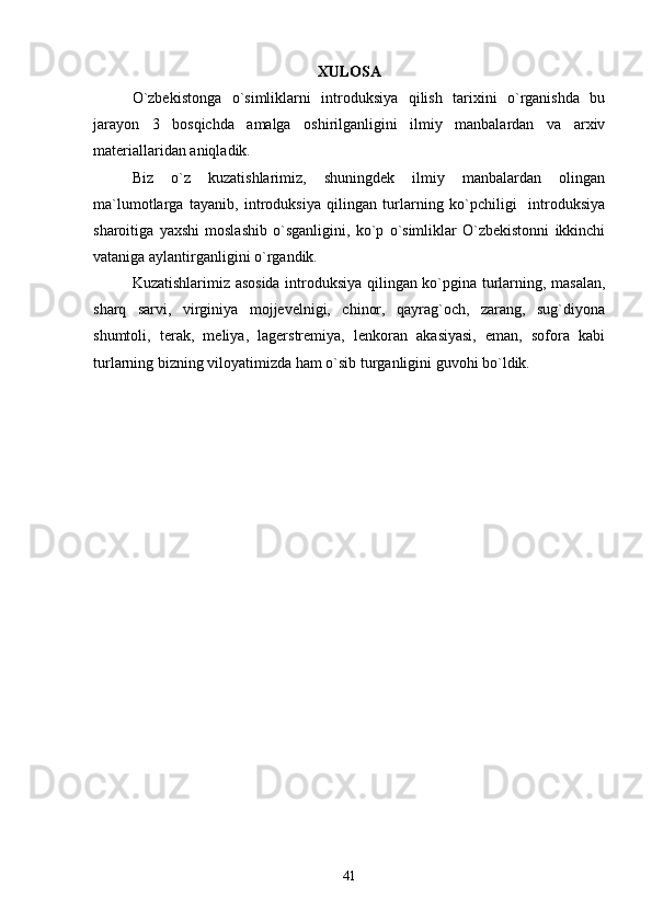 XULOSA
O`zbekistonga   o`simliklarni   introduksiya   qilish   tarixini   o`rganishda   bu
jarayon   3   bosqichda   amalga   oshirilganligini   ilmiy   manbalardan   va   arxiv
materiallaridan aniqladik.
Biz   o`z   kuzatishlarimiz,   shuningdek   ilmiy   manbalardan   olingan
ma`lumotlarga   tayanib,   introduksiya   qilingan   turlarning   ko`pchiligi     introduksiya
sharoitiga   yaxshi   moslashib   o`sganligini,   ko`p   o`simliklar   O`zbekistonni   ikkinchi
vataniga aylantirganligini o`rgandik. 
Kuzatishlarimiz asosida introduksiya qilingan ko`pgina turlarning, masalan,
sharq   sarvi,   virginiya   mojjevelnigi,   chinor,   qayrag`och,   zarang,   sug`diyona
shumtoli,   terak,   meliya,   lagerstremiya,   lenkoran   akasiyasi,   eman,   sofora   kabi
turlarning bizning viloyatimizda ham o`sib turganligini guvohi bo`ldik.  
41 