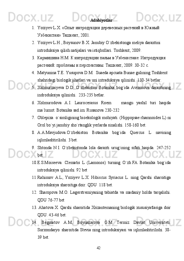 Adabiyotlar
1. Yoziyev   L . X .   «Опыт интродукции деревесных растений в Южный 
Узбекистан» Ташкент , 2 001.
2. Yoziyev   L . H .,  Boysunov   B . X .  Janubiy   O ` zbekistonga   meliya   daraxtini  
introduksiya   qilish   natijalari   va   istiqbollari .  Toshkent, 2009.
3. Карми шина Н.М. К интродукции пальм в Узбекистане. Интродукция 
растений: проблемы и перспективы. Ташкент, 2009. 30-32 с.
4. Matyunina   T . E .  Yusupova   D . M .   Suaeda   apcuata   Bunae   gulining   Toshkent  
shahridagi   biologik   jihatlari   va   uni   intraduksiya   qilinishi .  130-34 betlar.
5. Xolmurzaiyeva   D.D.   O`zbekiston   Botanika   bog`ida   Avramova   daraxtining
indroduksiya qilinishi.  233-235 betlar.
6. Xolmurodova   A.I.   Laurocerasus   Roem     mangu   yashil   turi   haqida
ma`lumot. Botanika sad.im. Rusanova 230-232 
7. Oblepixa  o`simligining bioekologik mohiyati. (Hippopsae rhamnoides L) ni
Orol bo`yi janubiy sho`rtanglik yerlarda sinalishi. 158-160 bet.
8. A.A.Mavjudova.O`zbekiston   Botanika   bog`ida   Quercus   L   navining
iqlimlashtirilishi. 3 bet.
9. Shtonda   N.I.   O`zbekistonda   lola   daraxti   urug`ining   sifati   haqida.   247-252
bet .
10. E.S.Moiseeva.   Clematis   L   (Lamonos)   turning   O`zb.FA   Botanika   bog`ida
introduksiya qilinishi. 92 bet
11. Rahimov   A.L,   Yoziyev   L.X.   Hibiscus   Syriacus   L.   ning   Qarshi   sharoitiga
introduksiya sharoitiga doir. QDU  118 bet.
12.   Sharopova   M.O.   Lagerstremiyaning   tabiatda   va   madaniy   holda   tarqalishi.
QDU 76-77 bet
13.   Ahatova X. Qarshi sharoitida Xrizantemaning biologik xususiyatlariga doir
QDU. 43-46 bet.
14.   Begmatov   A.M,   Boynazarova   G.M   Termiz   Davlat   Universiteti.
Surxondaryo   sharoitida   Stevia   ning   introduksiyasi   va   iqlimlashtirilishi.   38-
39   bet . 
42 