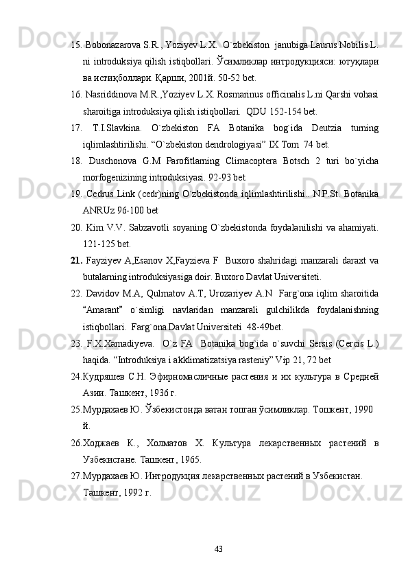 15.   Bobonazarova S.R., Yoziyev L.X.  O`zbekiston  janubiga Laurus Nobilis L.
ni introduksiya qilish istiqbollari.   Ўсимликлар интродукцияси: ютуқлари
ва истиқболлари. Қарши, 2001й.  50-52 bet.
16.  Nasriddinova M.R.,Yoziyev L.X. Rosmarinus officinalis L.ni Qarshi vohasi
sharoitiga introduksiya qilish istiqbollari.  QDU  1 52-154 bet.
17.   T.I.Slavkin а .   O`zbekiston   FA   Botanika   bog`ida   Deutzia   turning
iqlimlashtirilishi. “O`zbekiston dendrologiyasi” IX Tom  74 bet. 
18.   Duschonova   G.M   Parofitlarning   Climacoptera   Botsch   2   turi   bo`yicha
morfogenizining introduksiyasi. 92-93 bet.
19.   Cedrus   Link   (cedr)ning  O`zbekistonda   iqlimlashtirilishi..   N.P.St.   Botanika
ANRUz 96-100 bet
20.   Kim  V.V. Sabzavotli  soyaning  O`zbekistonda  foydalanilishi  va ahamiyati.
121-125 bet. 
21.   Fayziyev  A,Esanov  X,Fayzieva  F    Buxoro shahridagi   manzarali  daraxt   va
butalarning introduksiyasiga doir. Buxoro Davlat Universiteti.
22.   Davidov  M.A,   Qulmatov   A.T,  Urozariyev  A.N    Farg`ona  iqlim   sharoitida
Amarant   o`simligi   navlaridan   manzarali   gulchilikda   foydalanishning 
istiqbollari.  Farg`ona Davlat Universiteti  48-49bet.
23.   F.X.Xamadiyeva.     O`z   FA     Botanika   bog`ida   o`suvchi   Sersis   (Cercis   L.)
haqida.  “Introduksiya i akklimatizatsiya rasteniy” Vip 21, 72 bet
24. Кудряшев   С.Н.   Эфирномасличные   растения   и   их   культура   в   Средней
Азии. Ташкент, 1936 г.
25. Мурдахаев Ю. Ўзбекистонда ватан топган ўсимликлар. Тошкент, 1990 
й.
26. Ходжаев   К.,   Холматов   Х.   Культура   лекарственн ых   растений   в
Узбекистане.  Ташкент, 19 65.  
27. Мурдахаев Ю. Интродукция лекарственн ых растений в Узбекистан . 
Ташкент, 1992 г.
43 
