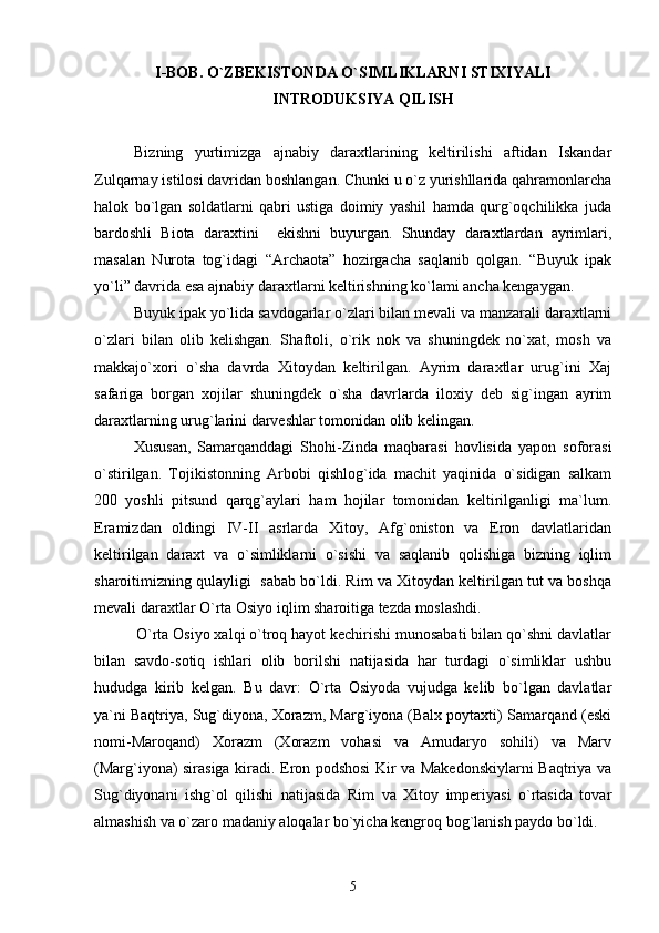 I- BOB. O`ZBEKISTONDA O`SIMLIKLARNI STIXIYALI
INTRODUKSIYA QILISH
Bizning   yurtimizga   ajnabiy   daraxtlarining   keltirilishi   aftidan   Iskandar
Zulqarnay istilosi davridan boshlangan. Chunki u o`z yurishllarida qahramonlarcha
halok   bo`lgan   soldatlarni   qabri   ustiga   doimiy   yashil   hamda   qurg`oqchilikka   juda
bardoshli   Biota   daraxtini     ekishni   buyurgan.   Shunday   daraxtlardan   ayrimlari,
masalan   Nurota   tog`idagi   “Archaota”   hozirgacha   saqlanib   qolgan.   “Buyuk   ipak
yo`li” davrida esa ajnabiy daraxtlarni keltirishning ko`lami ancha kengaygan.
Buyuk ipak yо`lida savdogarlar о`zlari bilan mevali va manzarali daraxtlarni
о`zlari   bilan   olib   kelishgan.   Shaftoli,   о`rik   nok   va   shuningdek   nо`xat,   mosh   va
makkajо`xori   о`sha   davrda   Xitoydan   keltirilgan.   Ayrim   daraxtlar   urug`ini   Xaj
safariga   borgan   xojilar   shuningdek   о`sha   davrlarda   iloxiy   deb   sig`ingan   ayrim
daraxtlarning urug`larini darveshlar tomonidan olib kelingan.
Xususan,   Samarqanddagi   Shohi-Zinda   maqbarasi   hovlisida   yapon   soforasi
o`stirilgan.   Tojikistonning   Arbobi   qishlog`ida   machit   yaqinida   o`sidigan   salkam
200   yoshli   pitsund   qarqg`aylari   ham   hojilar   tomonidan   keltirilganligi   ma`lum.
Eramizdan   oldingi   IV-II   asrlarda   Xitoy,   Afg`oniston   va   Eron   davlatlaridan
keltirilgan   daraxt   va   о`simliklarni   о`sishi   va   saqlanib   qolishiga   bizning   iqlim
sharoitimizning qulayligi  sabab bо`ldi. Rim va Xitoydan keltirilgan tut va boshqa
mevali daraxtlar О`rta Osiyo iqlim sharoitiga tezda moslashdi.
          O`rta Osiyo xalqi o`troq hayot kechirishi munosabati bilan qo`shni davlatlar
bilan   savdo-sotiq   ishlari   olib   borilshi   natijasida   har   turdagi   o`simliklar   ushbu
hududga   kirib   kelgan.   Bu   davr:   О`rta   Osiyoda   vujudga   kelib   bо`lgan   davlatlar
ya`ni Baqtriya, Sug`diyona, Xorazm, Marg`iyona (Balx poytaxti) Samarqand (eski
nomi-Maroqand)   Xorazm   (Xorazm   vohasi   va   Amudaryo   sohili)   va   Marv
(Marg`iyona) sirasiga kiradi. Eron podshosi Kir va Makedonskiylarni Baqtriya va
Sug`diyonani   ishg`ol   qilishi   natijasida   Rim   va   Xitoy   imperiyasi   о`rtasida   tovar
almashish va о`zaro madaniy aloqalar bо`yicha kengroq bog`lanish paydo bо`ldi.
5 
