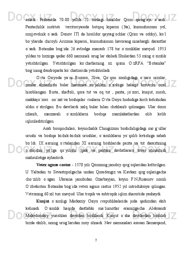 soladi.   Piskentda   70-80   yillik   22   turdagi   hosildor   Qrim   qarag`ayi   o`sadi.
Paxtachilik   instituti     territoriyasida   botqoq   kiparisi   (3ta),   kumushsimon   yel,
mojjevelnik   o`sadi.   Denov   ITI   da   hosildor   qayrag`ochlar   (Qrim   va   oddiy),   ko`l
bo`ylarida   chiroyli   Arizona   kiparisi,   kumushsimon   havorang   ninabargli   daraxtlar
o`sadi.   Botanika   bog`ida   26   avlodga   mansub   178   tur   o`simliklar   mavjud.   1953
yildan to hozirga qadar 660 namunali urug`lar ekiladi.Shulardan 53 ming o`simlik
yetishtirilgan.   Yetishtirilgan   ko`chatlarning   oz   qismi   O`zRFA   “Botanika”
bog`ining dendroparki ko`chatzorida yetishtiriladi. 
О`rta   Osiyoda   ya`ni   Buxoro,   Xiva,   Qо`qon   xonligidagi   о`zaro   nizolar,
xonlar   almashishi   bular   hammasi   xо`jalikni   о`sishiga   halaqit   beruvchi   omil
hisoblangan.   Biota,   shaftoli,   qora   tut   va   oq   tut   ,   paxta,   jо`xori,   kunjut,   mosh,
makkajо`xori   nо`xat va boshqalar  ruslarni О`rta Osiyo hududiga kirib kelishidan
oldin   о`stirilgan.   Bu   davrlardi   xalq   bular   bilan   cheklanib   qolmagan.   Ular   doim
izlanib,   manzarali   о`simliklarni   boshqa   mamlakatlardan   olib   kelib
iqlimlashtirilgan.
                    Arab   bosqinchilari,   keyinchalik   Chingizxon   boshchiligidagi   mо`g`ullar
urushi   va   boshqa   kichik-kichik   urushlar,   о`simliklarni   yо`qolib   ketishiga   sabab
bо`ldi.   IX   asrning   о`rtalaridan   XI   asrning   boshlarida   paxta   va   tut   daraxtining
о`stirishni   yо`lga   qо`yilishi.   Ipak   va   paxtani   davlatlararo   tovar   almashish
mahsulotiga aylantirdi.   
Vetex agnus castus -  1570 yili Qrimning janubiy qirg`oqlaridan keltirilgan.
U   Yaltadan   to   Sevastopolgacha   undan   Qoradengiz   va   Kavkaz   qirg`oqlarigacha
cho`zilib   o`sgan.   Ukraina   janubidan   Ozarbayjan,   keyin   F.N,Rusanov   nomli
O`zbekiston   Botanika   bog`ida   vetex   agnus   castus   1952   yil   introduksiya   qilingan.
Vetexning 60 xil turi mavjud. Ular tropik va subtropik iqlim sharoitida yashaydi. 
Kunjut   o`simligi   Markaziy   Osiyo   respublikalarida   juda   qadimdan   ekib
kelinadi.   O`simlik   haqida   dastlabki   ma`lumotlar   eramizgacha   Aleksandr
Makedonskiy   yurishlari   davridan   boshlandi.   Kunjut   o`sha   davrlardan   boshlab
bizda ekilib, uning urug`laridan moy olinadi. Nav namunalari asosan  Samarqand,
7 