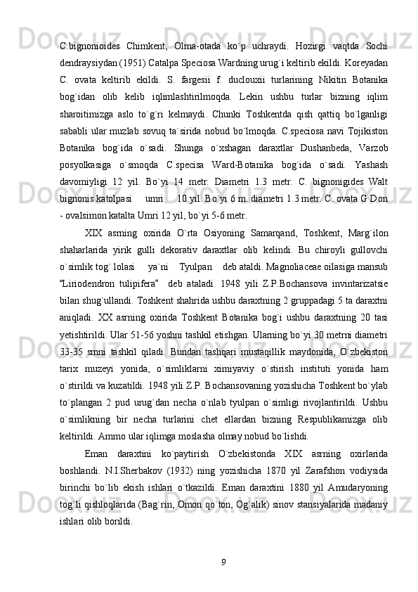 C.bignonioides   Chimkent,   Olma-otada   ko`p   uchraydi.   Hozirgi   vaqtda   Sochi
dendraysiydan (1951) Catalpa Speciosa Wardning urug`i keltirib ekildi. Koreyadan
C.   ovata   keltirib   ekildi.   S.   fargesii   f.   duclouxii   turlarining   Nikitin   Botanika
bog`idan   olib   kelib   iqlimlashtirilmoqda.   Lekin   ushbu   turlar   bizning   iqlim
sharoitimizga   aslo   to`g`ri   kelmaydi.   Chunki   Toshkentda   qish   qattiq   bo`lganligi
sababli   ular  muzlab  sovuq  ta`sirida  nobud  bo`lmoqda.  C.speciosa   navi   Tojikiston
Botanika   bog`ida   o`sadi.   Shunga   o`xshagan   daraxtlar   Dushanbeda,   Varzob
posyolkasiga   o`smoqda   C.specisa   Ward-Botanika   bog`ida   o`sadi.   Yashash
davomiyligi   12   yil.   Bo`yi   14   metr.   Diametri   1.3   metr.   C.   bignonigides   Walt
bignonis katolpasi   umri   10 yil. Bo`yi 6 m. diametri 1.3 metr. C. ovata G Don 
- ovalsimon katalta Umri 12 yil, bo`yi 5-6 metr. 
XIX   asrning   oxirida   O`rta   Osiyoning   Samarqand,   Toshkent,   Marg`ilon
shaharlarida   yirik   gulli   dekorativ   daraxtlar   olib   kelindi.   Bu   chiroyli   gullovchi
o`simlik tog` lolasi   ya`ni  Tyulpan  deb ataldi. Magnoliaceae oilasiga mansub
  
Liriodendron   tulipifera     deb   ataladi.   1948   yili   Z.P.Bochansova   invintarizatsie	
 
bilan shug`ullandi. Toshkent shahrida ushbu daraxtning 2 gruppadagi 5 ta daraxtni
aniqladi.   XX   asrning   oxirida   Toshkent   Botanika   bog`i   ushbu   daraxtning   20   tasi
yetishtirildi. Ular 51-56 yoshni tashkil etishgan. Ularning bo`yi 30 metrni diametri
33-35   smni   tashkil   qiladi.   Bundan   tashqari   mustaqillik   maydonida,   O`zbekiston
tarix   muzeyi   yonida,   o`simliklarni   ximiyaviy   o`stirish   instituti   yonida   ham
o`stirildi va kuzatildi. 1948 yili Z.P. Bochansovaning yozishicha Toshkent bo`ylab
to`plangan   2   pud   urug`dan   necha   o`nlab   tyulpan   o`simligi   rivojlantirildi.   Ushbu
o`simlikning   bir   necha   turlarini   chet   ellardan   bizning   Respublikamizga   olib
keltirildi. Ammo ular iqlimga moslasha olmay nobud bo`lishdi. 
Eman   daraxtini   ko`paytirish   O`zbekistonda   XIX   asrning   oxirlarida
boshlandi.   N.I.Sherbakov   (1932)   ning   yozishicha   1870   yil   Zarafshon   vodiysida
birinchi   bo`lib   ekish   ishlari   o`tkazildi.   Eman   daraxtini   1880   yil   Amudaryoning
tog`li qishloqlarida (Bag`rin, Omon qo`ton, Og`alik) sinov stansiyalarida madaniy
ishlari olib borildi. 
9 