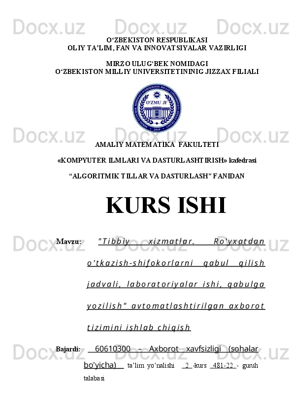 O ZBEKISTON RESPUBLIKASI ʻ
OLIY TA LIM, FAN VA INNOVATSIYALAR VAZIRLIGI	
ʼ
MIRZO ULUG‘BEK NOMIDAGI 
O ZBEKISTON MILLIY UNIVERSITETININIG JIZZAX FILIALI	
ʻ
AMALIY MATEMATIKA  FAKULTETI
        
«KOMPYUTER ILMLARI VA DASTURLASHTIRISH» kafedrasi
           
“ALGORITMIK TILLAR VA DASTURLASH” FANIDAN
Mavzu:   " T i b b i y   x i z m a t l a r .   R o ' y x a t d a n
o ' t k a z i s h - s h i f o k o r l a r n i   q a b u l   q i l i s h
j a d v a l i ,   l a b o r a t o r i y a l a r   i s h i ,   q a b u l g a
y o z i l i s h "   a v t o m a t l a s h t i r i l g a n   a x b o r o t
t i z i m i n i   i s h l a b   c h i q i s h
Bajardi:        60610300   –   Axborot   xavfsizligi   (sohalar   
bo'yicha)       ta’lim   yo nalishi    	
ʻ   2   -kurs     481-22   -   guruh
talabasi  KURS ISHI 