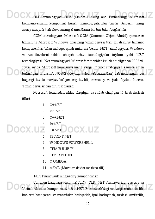 OLE   texnologiyasi:   OLE   (Object   Linking   and   Embedding)   Microsoft
kompaniyasining   komponent   hujjati   texnologiyalaridan   biridir.   Asosan,   uning
asosiy maqsadi turli ilovalarning elementlarini bir-biri bilan bog'lashdir.
COM  texnologiyasi:   Microsoft  COM   (Common Object  Model)   operatsion
tizimining   Microsoft   Windows   oilasining   texnologiyasi   turli   xil   dasturiy   ta'minot
komponentlari bilan muloqot qilish imkonini beradi. .NET texnologiyasi:   Windows
va   veb-ilovalarni   ishlab   chiqish   uchun   texnologiyalar   to'plami   yoki   .NET
texnologiyasi. .Net texnologiyasi Microsoft tomonidan ishlab chiqilgan va 2002 yil
fevral   oyida   Microsoft   kompaniyasining   yangi   Internet   strategiyasi   asosida   ishga
tushirilgan. U dastlab NGWS (Keyingi  avlod veb-xizmatlari)  deb nomlangan. Bu
bugungi   kunda   mavjud   bo'lgan   eng   kuchli,   ommabop   va   juda   foydali   Internet
Texnologiyalaridan biri hisoblanadi.
Microsoft  tomonidan  ishlab  chiqilgan va  ishlab  chiqilgan  11 ta  dasturlash
tillari:  
1. C#.NET
2. VB.NET
3. C++.NET
4. J#.NET
5. F#.NET
6. JSCRIPT.NET
7. WINDOWS POWERSHELL
8. TEMIR RUBIY
9. TEZIR PITON
10. C OMEGA
11. ASML (Mavhum davlat mashina tili)
.NET Framework ning asosiy komponentlari
Common Language Runtime(CLR)   :   CLR .NET Frameworkning asosiy va
Virtual Mashina komponentidir. Bu .NET Framework'dagi ish vaqti muhiti bo'lib,
kodlarni boshqaradi va masofadan boshqarish, ipni boshqarish, turdagi xavfsizlik,
10 