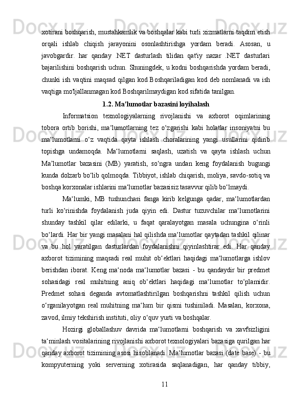 xotirani boshqarish, mustahkamlik va boshqalar kabi turli xizmatlarni taqdim etish
orqali   ishlab   chiqish   jarayonini   osonlashtirishga   yordam   beradi.   Asosan,   u
javobgardir.   har   qanday   .NET   dasturlash   tilidan   qat'iy   nazar   .NET   dasturlari
bajarilishini  boshqarish uchun. Shuningdek, u kodni boshqarishda yordam beradi,
chunki  ish vaqtini  maqsad  qilgan kod Boshqariladigan  kod deb nomlanadi  va ish
vaqtiga mo'ljallanmagan kod Boshqarilmaydigan kod sifatida tanilgan.
1.2. Ma’lumotlar bazasini loyihalash
Informatsion   texnologiyalarning   rivojlanishi   va   axborot   oqimlarining
tobora   ortib   borishi,   ma‘lumotlarning   tez   o‘zgarishi   kabi   holatlar   insoniyatni   bu
ma‘lumotlarni   o‘z   vaqtida   qayta   ishlash   choralarining   yangi   usullarini   qidirib
topishga   undamoqda.   Ma‘lumotlarni   saqlash,   uzatish   va   qayta   ishlash   uchun
Ma’lumotlar   bazasini   (MB)   yaratish,   so‘ngra   undan   keng   foydalanish   bugungi
kunda dolzarb bo‘lib qolmoqda. Tibbiyot, ishlab chiqarish, moliya, savdo-sotiq va
boshqa korxonalar ishlarini ma‘lumotlar bazasisiz tasavvur qilib bo‘lmaydi. 
Ma‘lumki,   MB   tushunchasi   fanga   kirib   kelgunga   qadar,   ma‘lumotlardan
turli   ko‘rinishda   foydalanish   juda   qiyin   edi.   Dastur   tuzuvchilar   ma‘lumotlarini
shunday   tashkil   qilar   edilarki,   u   faqat   qaralayotgan   masala   uchungina   o‘rinli
bo‘lardi. Har bir yangi masalani  hal qilishda ma‘lumotlar qaytadan tashkil  qilinar
va   bu   hol   yaratilgan   dasturlardan   foydalanishni   qiyinlashtirar   edi.   Har   qanday
axborot   tizimining   maqsadi   real   muhit   ob‘ektlari   haqidagi   ma‘lumotlarga   ishlov
berishdan   iborat.   Keng   ma‘noda   ma‘lumotlar   bazasi   -   bu   qandaydir   bir   predmet
sohasidagi   real   muhitning   aniq   ob‘ektlari   haqidagi   ma‘lumotlar   to‘plamidir.
Predmet   sohasi   deganda   avtomatlashtirilgan   boshqarishni   tashkil   qilish   uchun
o‘rganilayotgan   real   muhitning   ma‘lum   bir   qismi   tushiniladi.   Masalan,   korxona,
zavod, ilmiy tekshirish instituti, oliy o‘quv yurti va boshqalar.
Hozirgi   globallashuv   davrida   ma‘lumotlarni   boshqarish   va   xavfsizligini
ta‘minlash vositalarining rivojlanishi axborot texnologiyalari bazasiga qurilgan har
qanday axborot  tizimining asosi  hisoblanadi.  Ma‘lumotlar  bazasi  (date  base)  -  bu
kompyuterning   yoki   serverning   xotirasida   saqlanadigan,   har   qanday   tibbiy,
11 