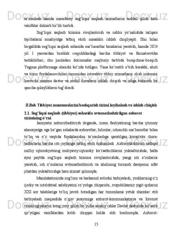 ta’minlash   hamda   masofaviy   sog‘liqni   saqlash   xizmatlarini   tashkil   qilish   kabi
vazifalar dolzarb bo‘lib turibdi. 
Sog‘liqni   saqlash   tizimini   rivojlantirish   va   ushbu   yo‘nalishda   xalqaro
tajribalarni   amaliyotga   tatbiq   etish   masalalri   ishlab   chiqilyapti.   Shu   bilan
birgalikda sog‘liqni saqlash sohasida ma’lumotlar bazalarini yaratish, hamda 2024
yil   1   yanvardan   boshlab   respublikadagi   barcha   tibbiyot   va   farmatsevtika
tashkilotlari,   shu   jumladan   dorixonalar   majburiy   tartibda   bosqichma-bosqich
Yagona platformaga ulanishi  ko‘zda tutilgan. Yana ko‘rsatib o‘tish kerakki, aholi
va tizim  foydalanuvchilari  tomonidan interaktiv tibbiy xizmatlarni  olish  imkonini
beruvchi   maxsus   dastur   va   mobil   ilovalarni   ishlab   chiqish   va   ishga   tushirish   bir
qancha qulayliklarni tug‘diradi.
II.Bob Tibbiyot muassasalarini boshqarish tizimi loyihalash va ishlab chiqish
2.1. Sog’liqni saqlash (tibbiyot) sohasida avtomatlashtirilgan axborot 
tizimining o’rni
Jamiyatni   axborotlashtirish   deganda,   inson   faoliyatining   barcha   ijtimoiy
ahamiyatga ega bo‘gan sohalarda axborotlar, bilimlar, ishonchli ma‘lumotlar bilan
to‘liq   va   o‘z   vaqtida   foydalanishni   ta‘minlashga   qaratilgan   kompleks   chora-
tadbirlarni   barcha   ish   joylariga   tatbiq   etish   tushuniladi.   Axborotlashtirish   nafaqat
milliy   iqtisodiyotning   moliyaviy-iqtisodiy   ko‘rsatkichlarini   yuksaltirishda,   balki
ayni   paytda   sog‘liqni   saqlash   tizimini   rivojlantirishda,   yangi   ish   o‘rinlarini
yaratish,   ish   o‘rinlarini   avtomatlashtirish   va   aholining   turmush   darajasini   sifat
jihatdan yuksaltirishga ham xizmat qilmoqda.
Mamlakatimizda sog‘lom va barkamol avlodni tarbiyalash, yoshlarning o‘z
ijodiy va intelektual salohiyatini ro‘yobga chiqarishi, respublikamiz yigit-qizlarini
XXI   asr   talablariga   to‘liq   javob   beradigan   har   tomonlama   yetuk   shaxslar   etib
tarbiyalash   maqsadida   o‘quv   jarayoniga   axborot-kommunikatsiya   va   Internet
texnologiyalarini keng joriy qilish bo‘yicha amaliy ishlar Davlat dasturida ko‘satib
qo‘yilgan   vazifalardan   kelib   chiqqan   holda   olib   borilmoqda.   Axborot-
15 