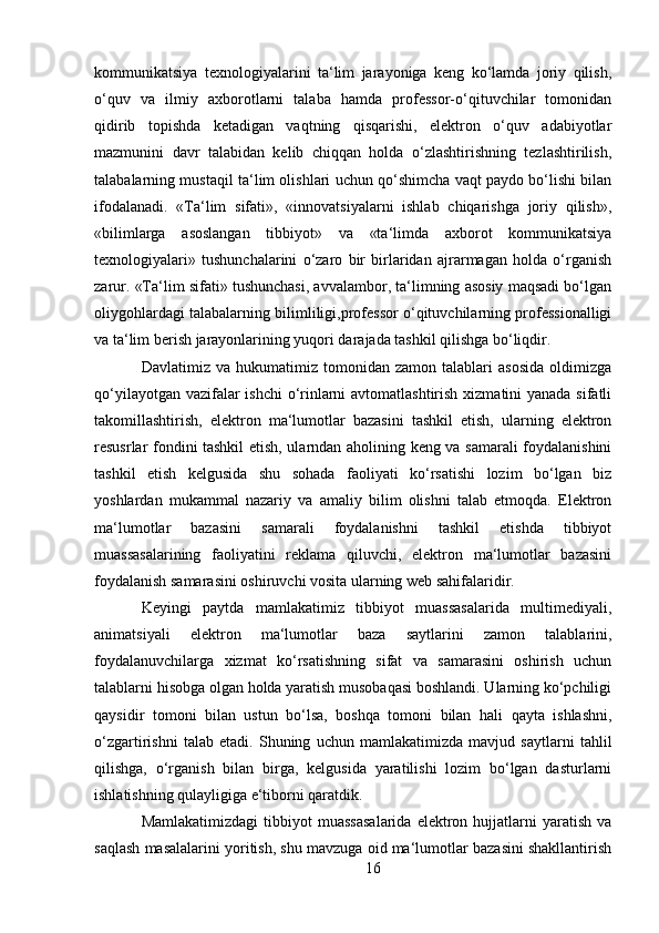 kommunikatsiya   texnologiyalarini   ta‘lim   jarayoniga   keng   ko‘lamda   joriy   qilish,
o‘quv   va   ilmiy   axborotlarni   talaba   hamda   professor-o‘qituvchilar   tomonidan
qidirib   topishda   ketadigan   vaqtning   qisqarishi,   elektron   o‘quv   adabiyotlar
mazmunini   davr   talabidan   kelib   chiqqan   holda   o‘zlashtirishning   tezlashtirilish,
talabalarning mustaqil ta‘lim olishlari uchun qo‘shimcha vaqt paydo bo‘lishi bilan
ifodalanadi.   «Ta‘lim   sifati»,   «innovatsiyalarni   ishlab   chiqarishga   joriy   qilish»,
«bilimlarga   asoslangan   tibbiyot»   va   «ta‘limda   axborot   kommunikatsiya
texnologiyalari»   tushunchalarini   o‘zaro   bir   birlaridan   ajrarmagan   holda   o‘rganish
zarur. «Ta‘lim sifati» tushunchasi, avvalambor, ta‘limning asosiy maqsadi bo‘lgan
oliygohlardagi talabalarning bilimliligi,professor o‘qituvchilarning professionalligi
va ta‘lim berish jarayonlarining yuqori darajada tashkil qilishga bo‘liqdir. 
Davlatimiz  va   hukumatimiz   tomonidan   zamon   talablari   asosida   oldimizga
qo‘yilayotgan vazifalar  ishchi  o‘rinlarni  avtomatlashtirish xizmatini yanada sifatli
takomillashtirish,   elektron   ma‘lumotlar   bazasini   tashkil   etish,   ularning   elektron
resusrlar fondini tashkil etish, ularndan aholining keng va samarali foydalanishini
tashkil   etish   kelgusida   shu   sohada   faoliyati   ko‘rsatishi   lozim   bo‘lgan   biz
yoshlardan   mukammal   nazariy   va   amaliy   bilim   olishni   talab   etmoqda.   Elektron
ma‘lumotlar   bazasini   samarali   foydalanishni   tashkil   etishda   tibbiyot
muassasalarining   faoliyatini   reklama   qiluvchi,   elektron   ma‘lumotlar   bazasini
foydalanish samarasini oshiruvchi vosita ularning web sahifalaridir. 
Keyingi   paytda   mamlakatimiz   tibbiyot   muassasalarida   multimediyali,
animatsiyali   elektron   ma‘lumotlar   baza   saytlarini   zamon   talablarini,
foydalanuvchilarga   xizmat   ko‘rsatishning   sifat   va   samarasini   oshirish   uchun
talablarni hisobga olgan holda yaratish musobaqasi boshlandi. Ularning ko‘pchiligi
qaysidir   tomoni   bilan   ustun   bo‘lsa,   boshqa   tomoni   bilan   hali   qayta   ishlashni,
o‘zgartirishni   talab   etadi.   Shuning   uchun   mamlakatimizda   mavjud   saytlarni   tahlil
qilishga,   o‘rganish   bilan   birga,   kelgusida   yaratilishi   lozim   bo‘lgan   dasturlarni
ishlatishning qulayligiga e‘tiborni qaratdik. 
Mamlakatimizdagi   tibbiyot  muassasalarida   elektron  hujjatlarni  yaratish  va
saqlash masalalarini yoritish, shu mavzuga oid ma‘lumotlar bazasini shakllantirish
16 