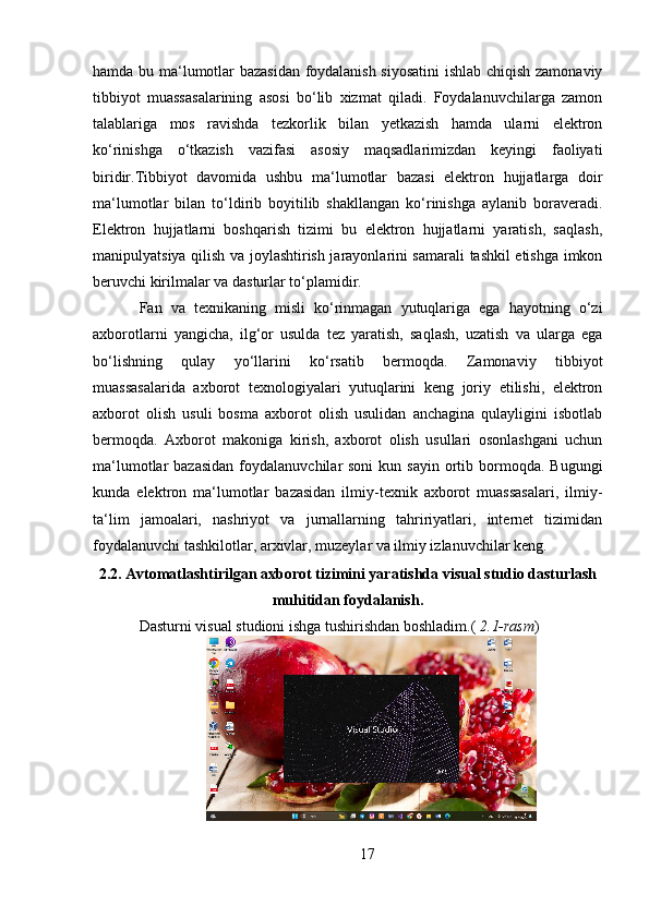 hamda bu ma‘lumotlar bazasidan foydalanish siyosatini  ishlab chiqish zamonaviy
tibbiyot   muassasalarining   asosi   bo‘lib   xizmat   qiladi.   Foydalanuvchilarga   zamon
talablariga   mos   ravishda   tezkorlik   bilan   yetkazish   hamda   ularni   elektron
ko‘rinishga   o‘tkazish   vazifasi   asosiy   maqsadlarimizdan   keyingi   faoliyati
biridir.Tibbiyot   davomida   ushbu   ma‘lumotlar   bazasi   elektron   hujjatlarga   doir
ma‘lumotlar   bilan   to‘ldirib   boyitilib   shakllangan   ko‘rinishga   aylanib   boraveradi.
Elektron   hujjatlarni   boshqarish   tizimi   bu   elektron   hujjatlarni   yaratish,   saqlash,
manipulyatsiya qilish va joylashtirish jarayonlarini samarali tashkil etishga imkon
beruvchi kirilmalar va dasturlar to‘plamidir. 
Fan   va   texnikaning   misli   ko‘rinmagan   yutuqlariga   ega   hayotning   o‘zi
axborotlarni   yangicha,   ilg‘or   usulda   tez   yaratish,   saqlash,   uzatish   va   ularga   ega
bo‘lishning   qulay   yo‘llarini   ko‘rsatib   bermoqda.   Zamonaviy   tibbiyot
muassasalarida   axborot   texnologiyalari   yutuqlarini   keng   joriy   etilishi,   elektron
axborot   olish   usuli   bosma   axborot   olish   usulidan   anchagina   qulayligini   isbotlab
bermoqda.   Axborot   makoniga   kirish,   axborot   olish   usullari   osonlashgani   uchun
ma‘lumotlar  bazasidan   foydalanuvchilar  soni   kun sayin   ortib bormoqda.  Bugungi
kunda   elektron   ma‘lumotlar   bazasidan   ilmiy-texnik   axborot   muassasalari,   ilmiy-
ta‘lim   jamoalari,   nashriyot   va   jurnallarning   tahririyatlari,   internet   tizimidan
foydalanuvchi tashkilotlar, arxivlar, muzeylar va ilmiy izlanuvchilar keng.
2.2. Avtomatlashtirilgan axborot tizimini yaratishda visual studio dasturlash
muhitidan foydalanish.
Dasturni visual studioni ishga tushirishdan boshladim.(  2.1-rasm )
17 