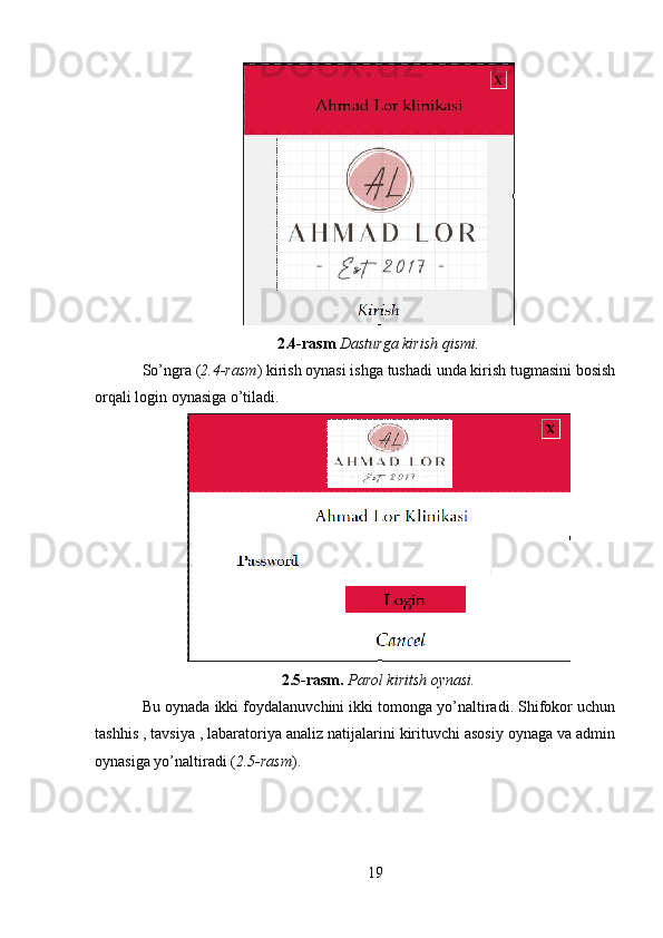 2.4-rasm  Dasturga kirish qismi.
So’ngra ( 2.4-rasm ) kirish oynasi ishga tushadi unda kirish tugmasini bosish
orqali login oynasiga o’tiladi.
2.5-rasm.  Parol kiritsh oynasi.
Bu oynada ikki foydalanuvchini ikki tomonga yo’naltiradi. Shifokor uchun
tashhis , tavsiya , labaratoriya analiz natijalarini kirituvchi asosiy oynaga va admin
oynasiga yo’naltiradi ( 2.5-rasm ).
19 